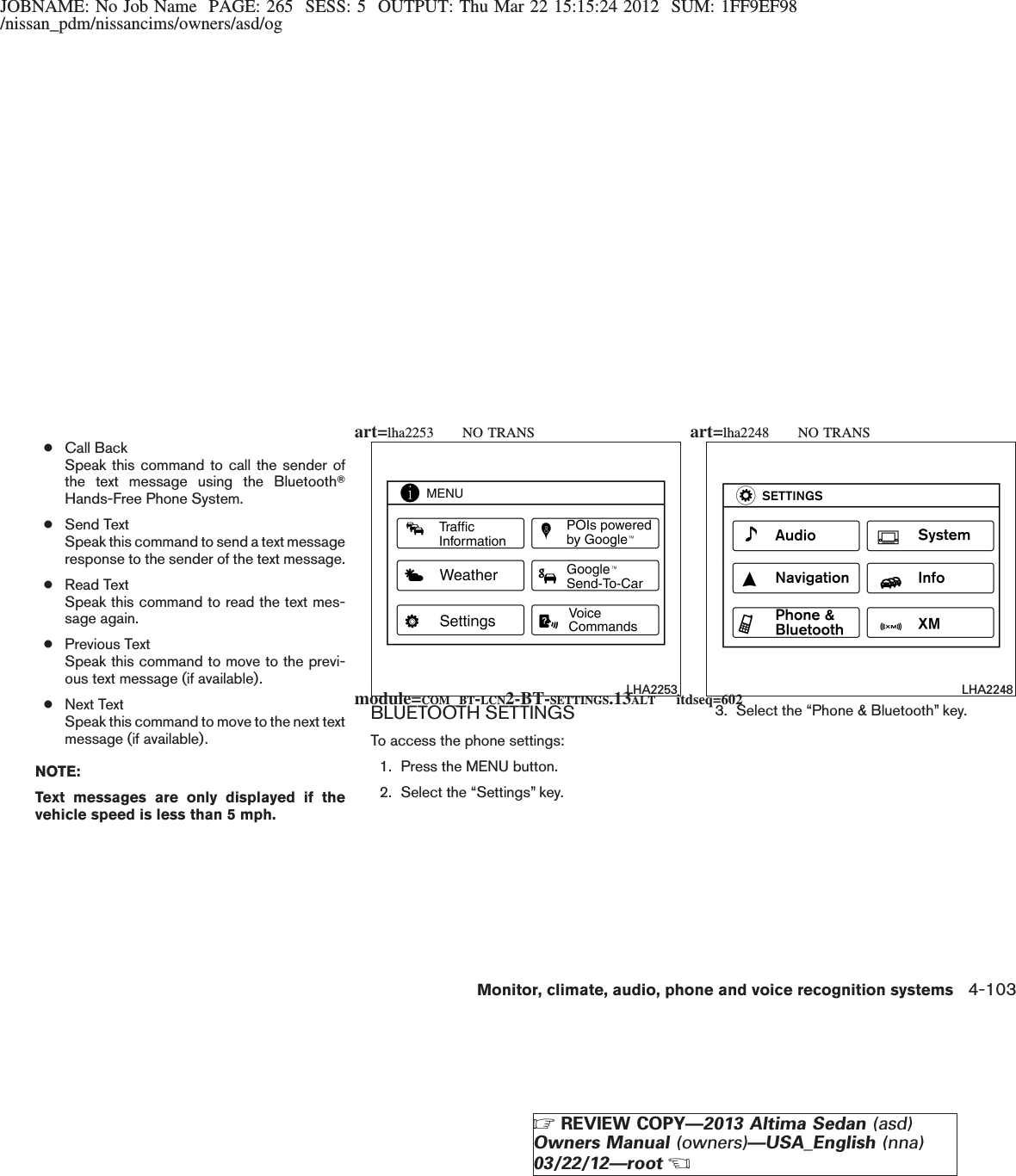 JOBNAME: No Job Name PAGE: 265 SESS: 5 OUTPUT: Thu Mar 22 15:15:24 2012 SUM: 1FF9EF98/nissan_pdm/nissancims/owners/asd/og●Call BackSpeak this command to call the sender ofthe text message using the BluetoothTHands-Free Phone System.●Send TextSpeak this command to send a text messageresponse to the sender of the text message.●Read TextSpeak this command to read the text mes-sage again.●Previous TextSpeak this command to move to the previ-ous text message (if available).●Next TextSpeak this command to move to the next textmessage (if available).NOTE:Text messages are only displayed if thevehicle speed is less than 5 mph.BLUETOOTH SETTINGSTo access the phone settings:1. Press the MENU button.2. Select the “Settings” key.3. Select the “Phone &amp; Bluetooth” key.LHA2253 LHA2248module=COM_BT-LCN2-BT-SETTINGS.13ALT itdseq=602art=lha2253 NO TRANS art=lha2248 NO TRANSMonitor, climate, audio, phone and voice recognition systems 4-103ZREVIEW COPY—2013 Altima Sedan (asd)Owners Manual (owners)—USA_English (nna)03/22/12—rootX