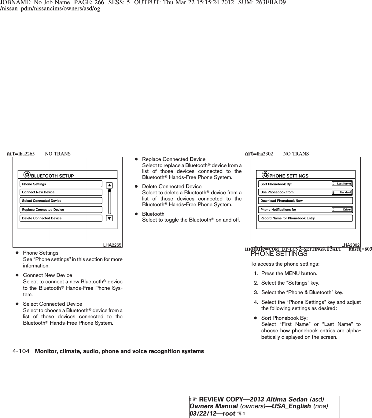 JOBNAME: No Job Name PAGE: 266 SESS: 5 OUTPUT: Thu Mar 22 15:15:24 2012 SUM: 263EBAD9/nissan_pdm/nissancims/owners/asd/og●Phone SettingsSee “Phone settings”in this section for moreinformation.●Connect New DeviceSelect to connect a new BluetoothTdeviceto the BluetoothTHands-Free Phone Sys-tem.●Select Connected DeviceSelect to choose a BluetoothTdevice from alist of those devices connected to theBluetoothTHands-Free Phone System.●Replace Connected DeviceSelect to replace a BluetoothTdevice from alist of those devices connected to theBluetoothTHands-Free Phone System.●Delete Connected DeviceSelect to delete a BluetoothTdevice from alist of those devices connected to theBluetoothTHands-Free Phone System.●BluetoothSelect to toggle the BluetoothTon and off.PHONE SETTINGSTo access the phone settings:1. Press the MENU button.2. Select the “Settings” key.3. Select the “Phone &amp; Bluetooth” key.4. Select the “Phone Settings” key and adjustthe following settings as desired:●Sort Phonebook By:Select “First Name” or “Last Name” tochoose how phonebook entries are alpha-betically displayed on the screen.LHA2265 LHA2302module=COM_BT-LCN2-SETTINGS.13ALT itdseq=603art=lha2265 NO TRANS art=lha2302 NO TRANS4-104 Monitor, climate, audio, phone and voice recognition systemsZREVIEW COPY—2013 Altima Sedan (asd)Owners Manual (owners)—USA_English (nna)03/22/12—rootX