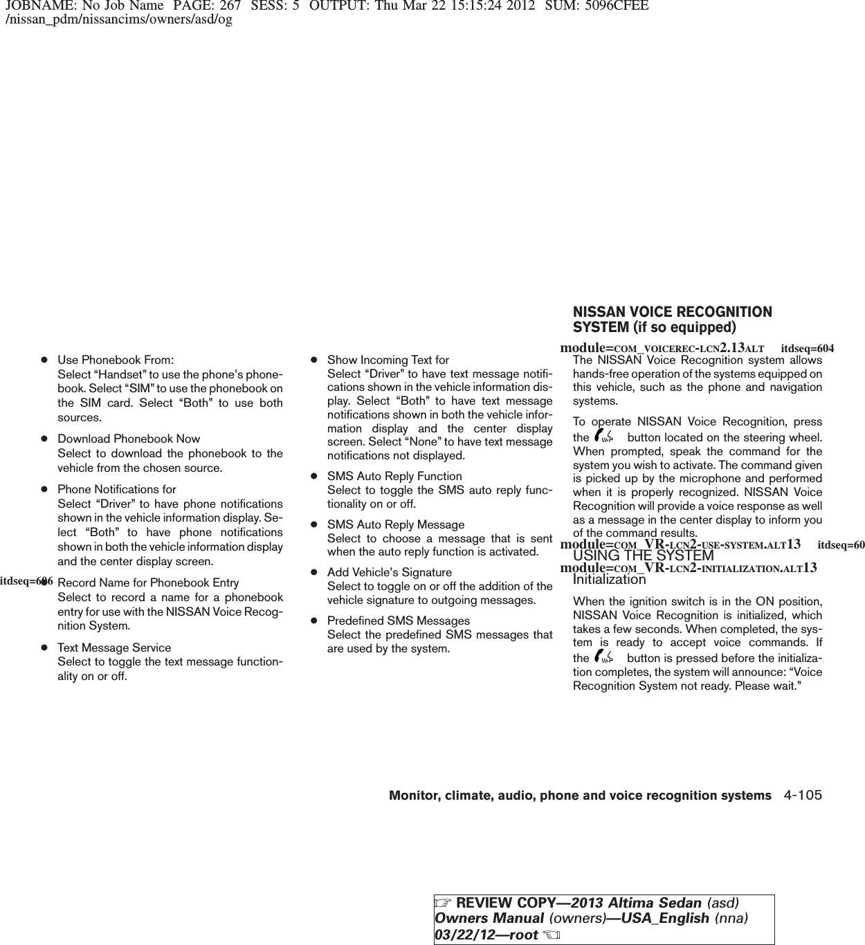 JOBNAME: No Job Name PAGE: 267 SESS: 5 OUTPUT: Thu Mar 22 15:15:24 2012 SUM: 5096CFEE/nissan_pdm/nissancims/owners/asd/og●Use Phonebook From:Select “Handset” to use the phone’s phone-book. Select “SIM” to use the phonebook onthe SIM card. Select “Both” to use bothsources.●Download Phonebook NowSelect to download the phonebook to thevehicle from the chosen source.●Phone Notifications forSelect “Driver” to have phone notificationsshown in the vehicle information display. Se-lect “Both” to have phone notificationsshown in both the vehicle information displayand the center display screen.●Record Name for Phonebook EntrySelect to record a name for a phonebookentry for use with the NISSAN Voice Recog-nition System.●Text Message ServiceSelect to toggle the text message function-ality on or off.●Show Incoming Text forSelect “Driver” to have text message notifi-cations shown in the vehicle information dis-play. Select “Both” to have text messagenotifications shown in both the vehicle infor-mation display and the center displayscreen. Select “None” to have text messagenotifications not displayed.●SMS Auto Reply FunctionSelect to toggle the SMS auto reply func-tionality on or off.●SMS Auto Reply MessageSelect to choose a message that is sentwhen the auto reply function is activated.●Add Vehicle’s SignatureSelect to toggle on or off the addition of thevehicle signature to outgoing messages.●Predefined SMS MessagesSelect the predefined SMS messages thatare used by the system.The NISSAN Voice Recognition system allowshands-free operation of the systems equipped onthis vehicle, such as the phone and navigationsystems.To operate NISSAN Voice Recognition, pressthe button located on the steering wheel.When prompted, speak the command for thesystem you wish to activate. The command givenis picked up by the microphone and performedwhen it is properly recognized. NISSAN VoiceRecognition will provide a voice response as wellas a message in the center display to inform youof the command results.USING THE SYSTEMInitializationWhen the ignition switch is in the ON position,NISSAN Voice Recognition is initialized, whichtakes a few seconds. When completed, the sys-tem is ready to accept voice commands. Ifthe button is pressed before the initializa-tion completes, the system will announce: “VoiceRecognition System not ready. Please wait.”NISSAN VOICE RECOGNITIONSYSTEM (if so equipped)module=COM_VOICEREC-LCN2.13ALT itdseq=604module=COM_VR-LCN2-USE-SYSTEM.ALT13 itdseq=605module=COM_VR-LCN2-INITIALIZATION.ALT13itdseq=606Monitor, climate, audio, phone and voice recognition systems 4-105ZREVIEW COPY—2013 Altima Sedan (asd)Owners Manual (owners)—USA_English (nna)03/22/12—rootX