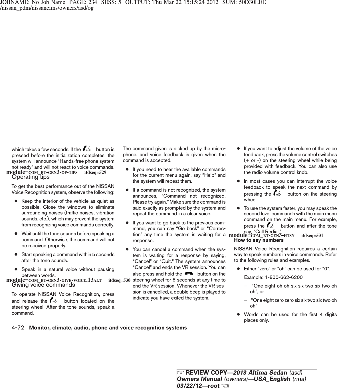 JOBNAME: No Job Name PAGE: 234 SESS: 5 OUTPUT: Thu Mar 22 15:15:24 2012 SUM: 50D30EEE/nissan_pdm/nissancims/owners/asd/ogwhich takes a few seconds. If the button ispressed before the initialization completes, thesystem will announce “Hands-free phone systemnot ready” and will not react to voice commands.Operating tipsTo get the best performance out of the NISSANVoice Recognition system, observe the following:●Keep the interior of the vehicle as quiet aspossible. Close the windows to eliminatesurrounding noises (traffic noises, vibrationsounds, etc.), which may prevent the systemfrom recognizing voice commands correctly.●Wait until the tone sounds before speaking acommand. Otherwise, the command will notbe received properly.●Start speaking a command within 5 secondsafter the tone sounds.●Speak in a natural voice without pausingbetween words.Giving voice commandsTo operate NISSAN Voice Recognition, pressand release the button located on thesteering wheel. After the tone sounds, speak acommand.The command given is picked up by the micro-phone, and voice feedback is given when thecommand is accepted.●If you need to hear the available commandsfor the current menu again, say “Help” andthe system will repeat them.●If a command is not recognized, the systemannounces, “Command not recognized.Please try again.”Make sure the command issaid exactly as prompted by the system andrepeat the command in a clear voice.●If you want to go back to the previous com-mand, you can say “Go back” or “Correc-tion” any time the system is waiting for aresponse.●You can cancel a command when the sys-tem is waiting for a response by saying,“Cancel” or “Quit.” The system announces“Cancel” and ends the VR session. You canalso press and hold the button on thesteering wheel for 5 seconds at any time toend the VR session. Whenever the VR ses-sion is cancelled, a double beep is played toindicate you have exited the system.●If you want to adjust the volume of the voicefeedback, press the volume control switches(+ or -) on the steering wheel while beingprovided with feedback. You can also usethe radio volume control knob.●In most cases you can interrupt the voicefeedback to speak the next command bypressing the button on the steeringwheel.●To use the system faster, you may speak thesecond level commands with the main menucommand on the main menu. For example,press the button and after the tonesay, “Call Redial.”How to say numbersNISSAN Voice Recognition requires a certainway to speak numbers in voice commands. Referto the following rules and examples.●Either “zero” or “oh” can be used for “0”.Example: 1-800-662-6200– “One eight oh oh six six two six two ohoh”, or– “One eight zero zero six six two six two ohoh”●Words can be used for the first 4 digitsplaces only.module=COM_BT-GEN3-OP-TIPS itdseq=529module=COM_BT-GEN3-GIVE-VOICE.13ALT itdseq=530module=COM_BT-GEN3-HTSN itdseq=5314-72 Monitor, climate, audio, phone and voice recognition systemsZREVIEW COPY—2013 Altima Sedan (asd)Owners Manual (owners)—USA_English (nna)03/22/12—rootX