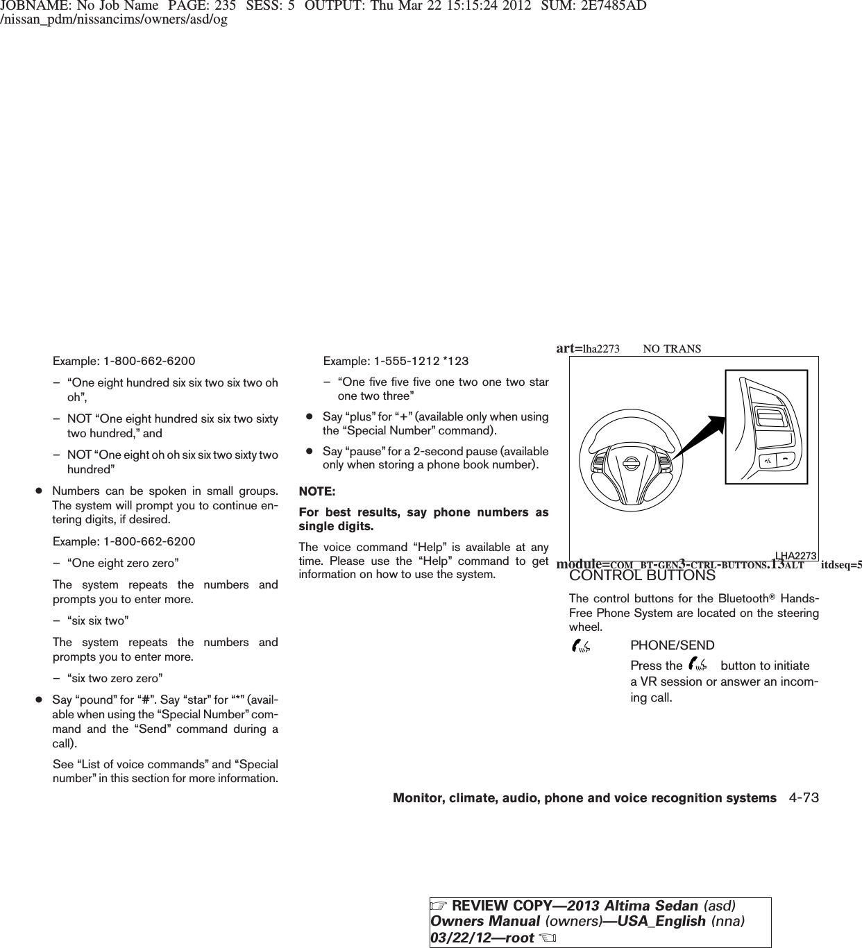 JOBNAME: No Job Name PAGE: 235 SESS: 5 OUTPUT: Thu Mar 22 15:15:24 2012 SUM: 2E7485AD/nissan_pdm/nissancims/owners/asd/ogExample: 1-800-662-6200– “One eight hundred six six two six two ohoh”,– NOT “One eight hundred six six two sixtytwo hundred,” and– NOT “One eight oh oh six six two sixty twohundred”●Numbers can be spoken in small groups.The system will prompt you to continue en-tering digits, if desired.Example: 1-800-662-6200– “One eight zero zero”The system repeats the numbers andprompts you to enter more.– “six six two”The system repeats the numbers andprompts you to enter more.– “six two zero zero”●Say “pound” for “#”. Say “star” for “*” (avail-able when using the “Special Number” com-mand and the “Send” command during acall).See “List of voice commands” and “Specialnumber” in this section for more information.Example: 1-555-1212 *123– “One five five five one two one two starone two three”●Say “plus” for “+” (available only when usingthe “Special Number” command).●Say “pause” for a 2-second pause (availableonly when storing a phone book number).NOTE:For best results, say phone numbers assingle digits.The voice command “Help” is available at anytime. Please use the “Help” command to getinformation on how to use the system. CONTROL BUTTONSThe control buttons for the BluetoothTHands-Free Phone System are located on the steeringwheel.PHONE/SENDPress the button to initiatea VR session or answer an incom-ing call.LHA2273module=COM_BT-GEN3-CTRL-BUTTONS.13ALT itdseq=532art=lha2273 NO TRANSMonitor, climate, audio, phone and voice recognition systems 4-73ZREVIEW COPY—2013 Altima Sedan (asd)Owners Manual (owners)—USA_English (nna)03/22/12—rootX