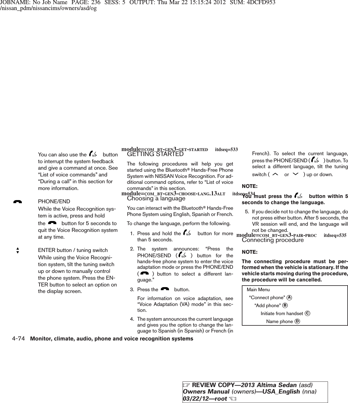 JOBNAME: No Job Name PAGE: 236 SESS: 5 OUTPUT: Thu Mar 22 15:15:24 2012 SUM: 4DCFD953/nissan_pdm/nissancims/owners/asd/ogYou can also use the buttonto interrupt the system feedbackand give a command at once. See“List of voice commands” and“During a call” in this section formore information.PHONE/ENDWhile the Voice Recognition sys-tem is active, press and holdthe button for 5 seconds toquit the Voice Recognition systemat any time.ENTER button / tuning switchWhile using the Voice Recogni-tion system, tilt the tuning switchup or down to manually controlthe phone system. Press the EN-TER button to select an option onthe display screen.GETTING STARTEDThe following procedures will help you getstarted using the BluetoothTHands-Free PhoneSystem with NISSAN Voice Recognition. For ad-ditional command options, refer to “List of voicecommands” in this section.Choosing a languageYou can interact with the BluetoothTHands-FreePhone System using English, Spanish or French.To change the language, perform the following.1. Press and hold the button for morethan 5 seconds.2. The system announces: “Press thePHONE/SEND ( ) button for thehands-free phone system to enter the voiceadaptation mode or press the PHONE/END() button to select a different lan-guage.”3. Press the button.For information on voice adaptation, see“Voice Adaptation (VA) mode” in this sec-tion.4. The system announces the current languageand gives you the option to change the lan-guage to Spanish (in Spanish) or French (inFrench). To select the current language,press the PHONE/SEND ( ) button. Toselect a different language, tilt the tuningswitch ( or ) up or down.NOTE:You must press the button within 5seconds to change the language.5. If you decide not to change the language, donot press either button. After 5 seconds, theVR session will end, and the language willnot be changed.Connecting procedureNOTE:The connecting procedure must be per-formed when the vehicle is stationary. If thevehicle starts moving during the procedure,the procedure will be cancelled.Main Menu“Connect phone” sA“Add phone” sBInitiate from handset sCName phone sDmodule=COM_BT-GEN3-GET-STARTED itdseq=533module=COM_BT-GEN3-CHOOSE-LANG.13ALT itdseq=534module=COM_BT-GEN3-PAIR-PROC itdseq=5354-74 Monitor, climate, audio, phone and voice recognition systemsZREVIEW COPY—2013 Altima Sedan (asd)Owners Manual (owners)—USA_English (nna)03/22/12—rootX