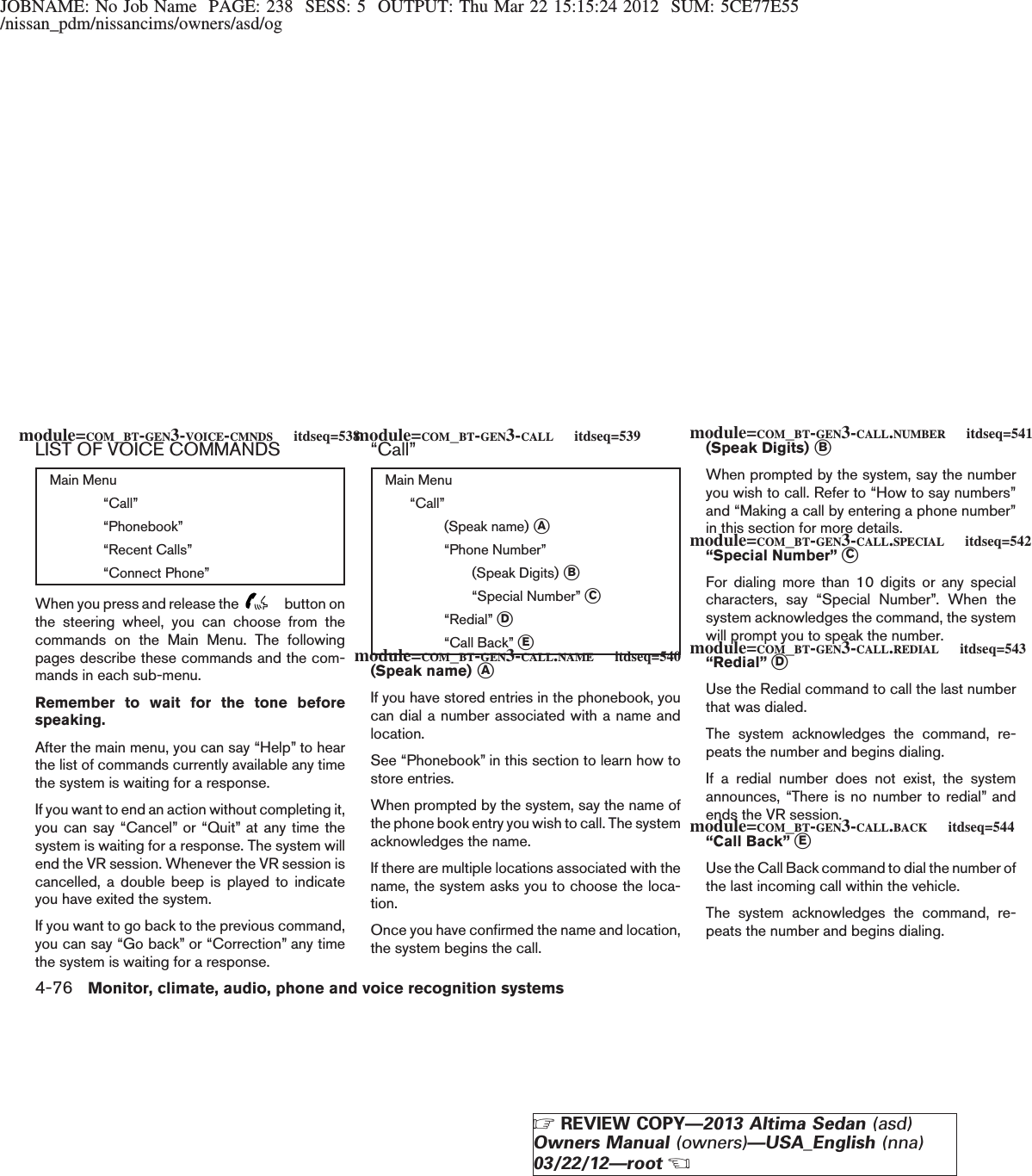 JOBNAME: No Job Name PAGE: 238 SESS: 5 OUTPUT: Thu Mar 22 15:15:24 2012 SUM: 5CE77E55/nissan_pdm/nissancims/owners/asd/ogLIST OF VOICE COMMANDSMain Menu“Call”“Phonebook”“Recent Calls”“Connect Phone”When you press and release the button onthe steering wheel, you can choose from thecommands on the Main Menu. The followingpages describe these commands and the com-mands in each sub-menu.Remember to wait for the tone beforespeaking.After the main menu, you can say “Help” to hearthe list of commands currently available any timethe system is waiting for a response.If you want to end an action without completing it,you can say “Cancel” or “Quit” at any time thesystem is waiting for a response. The system willend the VR session. Whenever the VR session iscancelled, a double beep is played to indicateyou have exited the system.If you want to go back to the previous command,you can say “Go back” or “Correction” any timethe system is waiting for a response.“Call”Main Menu“Call”(Speak name) sA“Phone Number”(Speak Digits) sB“Special Number” sC“Redial” sD“Call Back” sE(Speak name) sAIf you have stored entries in the phonebook, youcan dial a number associated with a name andlocation.See “Phonebook” in this section to learn how tostore entries.When prompted by the system, say the name ofthe phone book entry you wish to call. The systemacknowledges the name.If there are multiple locations associated with thename, the system asks you to choose the loca-tion.Once you have confirmed the name and location,the system begins the call.(Speak Digits) sBWhen prompted by the system, say the numberyou wish to call. Refer to “How to say numbers”and “Making a call by entering a phone number”in this section for more details.“Special Number” sCFor dialing more than 10 digits or any specialcharacters, say “Special Number”. When thesystem acknowledges the command, the systemwill prompt you to speak the number.“Redial” sDUse the Redial command to call the last numberthat was dialed.The system acknowledges the command, re-peats the number and begins dialing.If a redial number does not exist, the systemannounces, “There is no number to redial” andends the VR session.“Call Back” sEUse the Call Back command to dial the number ofthe last incoming call within the vehicle.The system acknowledges the command, re-peats the number and begins dialing.module=COM_BT-GEN3-VOICE-CMNDS itdseq=538module=COM_BT-GEN3-CALL itdseq=539module=COM_BT-GEN3-CALL.NAME itdseq=540module=COM_BT-GEN3-CALL.NUMBER itdseq=541module=COM_BT-GEN3-CALL.SPECIAL itdseq=542module=COM_BT-GEN3-CALL.REDIAL itdseq=543module=COM_BT-GEN3-CALL.BACK itdseq=5444-76 Monitor, climate, audio, phone and voice recognition systemsZREVIEW COPY—2013 Altima Sedan (asd)Owners Manual (owners)—USA_English (nna)03/22/12—rootX