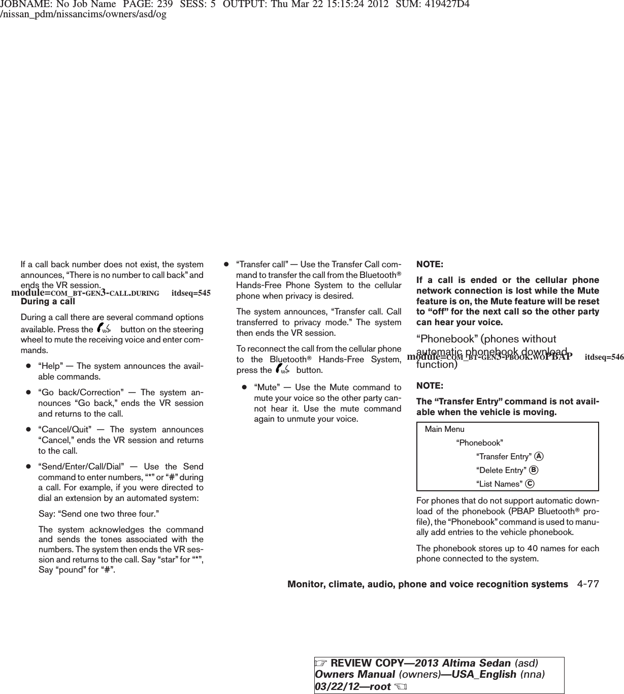 JOBNAME: No Job Name PAGE: 239 SESS: 5 OUTPUT: Thu Mar 22 15:15:24 2012 SUM: 419427D4/nissan_pdm/nissancims/owners/asd/ogIf a call back number does not exist, the systemannounces, “There is no number to call back”andends the VR session.During a callDuring a call there are several command optionsavailable. Press the button on the steeringwheel to mute the receiving voice and enter com-mands.●“Help” — The system announces the avail-able commands.●“Go back/Correction” — The system an-nounces “Go back,” ends the VR sessionand returns to the call.●“Cancel/Quit” — The system announces“Cancel,” ends the VR session and returnsto the call.●“Send/Enter/Call/Dial” — Use the Sendcommand to enter numbers, “*”or “#”duringa call. For example, if you were directed todial an extension by an automated system:Say: “Send one two three four.”The system acknowledges the commandand sends the tones associated with thenumbers. The system then ends the VR ses-sion and returns to the call. Say “star” for “*”,Say “pound” for “#”.●“Transfer call” — Use the Transfer Call com-mand to transfer the call from the BluetoothTHands-Free Phone System to the cellularphone when privacy is desired.The system announces, “Transfer call. Calltransferred to privacy mode.” The systemthen ends the VR session.To reconnect the call from the cellular phoneto the BluetoothTHands-Free System,press the button.●“Mute” — Use the Mute command tomute your voice so the other party can-not hear it. Use the mute commandagain to unmute your voice.NOTE:If a call is ended or the cellular phonenetwork connection is lost while the Mutefeature is on, the Mute feature will be resetto “off” for the next call so the other partycan hear your voice.“Phonebook” (phones withoutautomatic phonebook downloadfunction)NOTE:The “Transfer Entry” command is not avail-able when the vehicle is moving.Main Menu“Phonebook”“Transfer Entry” sA“Delete Entry” sB“List Names” sCFor phones that do not support automatic down-load of the phonebook (PBAP BluetoothTpro-file), the “Phonebook”command is used to manu-ally add entries to the vehicle phonebook.The phonebook stores up to 40 names for eachphone connected to the system.module=COM_BT-GEN3-CALL.DURING itdseq=545module=COM_BT-GEN3-PBOOK.WOPBAP itdseq=546Monitor, climate, audio, phone and voice recognition systems 4-77ZREVIEW COPY—2013 Altima Sedan (asd)Owners Manual (owners)—USA_English (nna)03/22/12—rootX