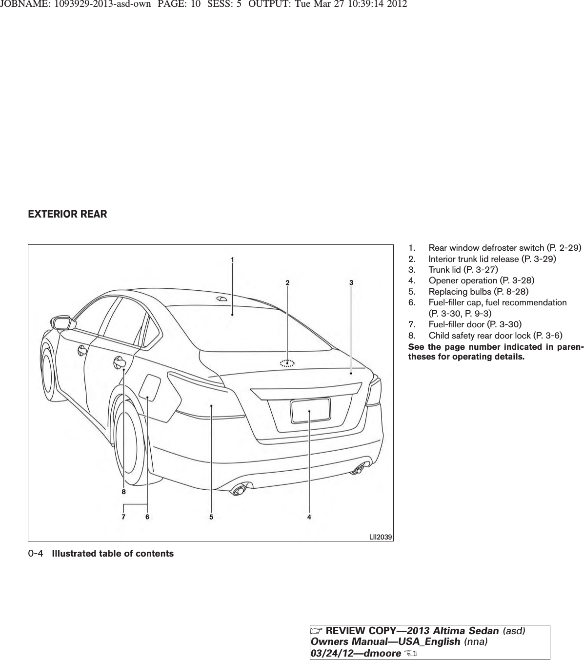 JOBNAME: 1093929-2013-asd-own PAGE: 10 SESS: 5 OUTPUT: Tue Mar 27 10:39:14 20121. Rear window defroster switch (P. 2-29)2. Interior trunk lid release (P. 3-29)3. Trunk lid (P. 3-27)4. Opener operation (P. 3-28)5. Replacing bulbs (P. 8-28)6. Fuel-filler cap, fuel recommendation(P. 3-30, P. 9-3)7. Fuel-filler door (P. 3-30)8. Child safety rear door lock (P. 3-6)See the page number indicated in paren-theses for operating details.LII2039EXTERIOR REAR0-4 Illustrated table of contentsZREVIEW COPY—2013 Altima Sedan (asd)Owners Manual—USA_English (nna)03/24/12—dmooreX