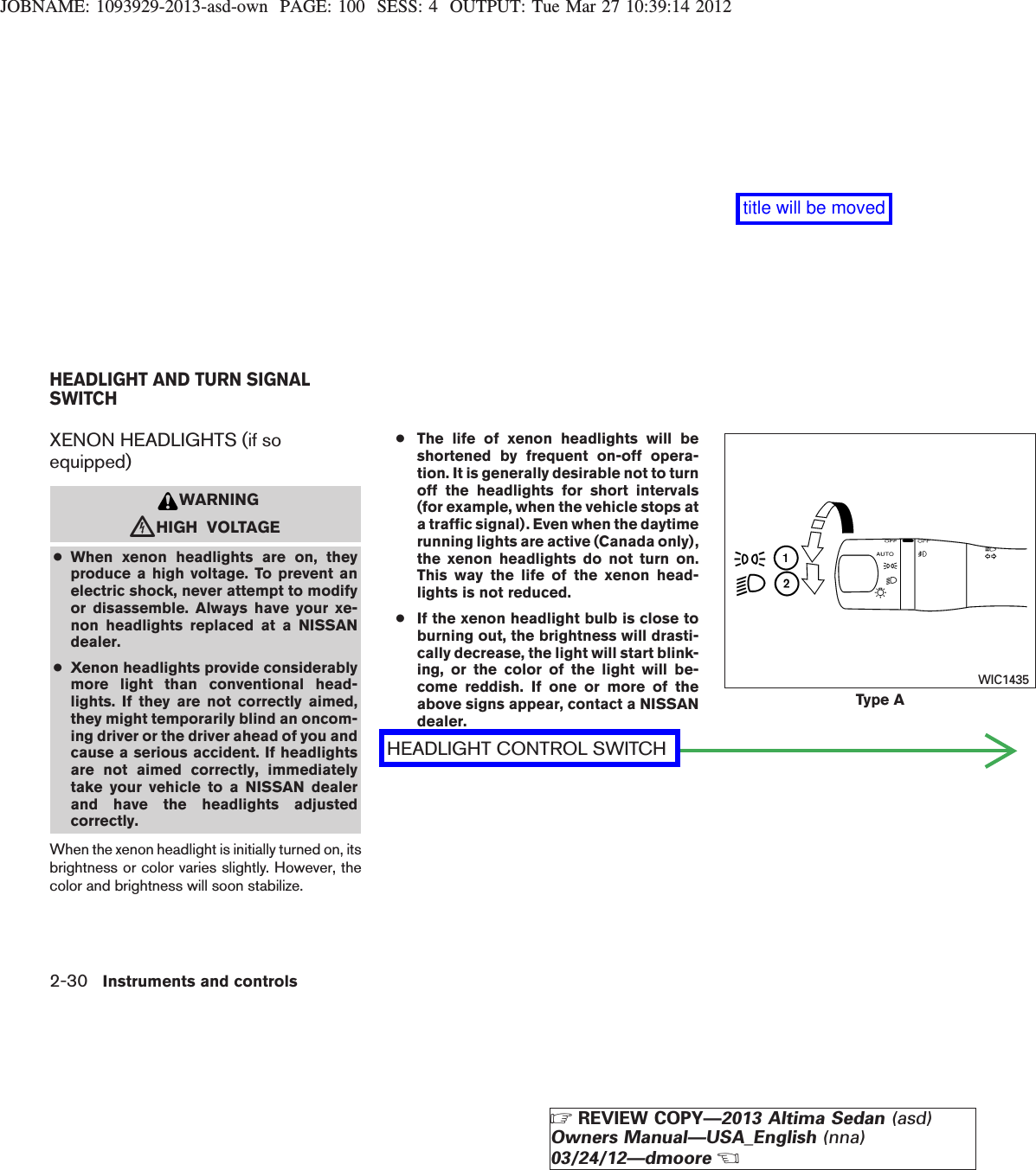 JOBNAME: 1093929-2013-asd-own PAGE: 100 SESS: 4 OUTPUT: Tue Mar 27 10:39:14 2012XENON HEADLIGHTS (if soequipped)WARNINGcHIGH VOLTAGE●When xenon headlights are on, theyproduce a high voltage. To prevent anelectric shock, never attempt to modifyor disassemble. Always have your xe-non headlights replaced at a NISSANdealer.●Xenon headlights provide considerablymore light than conventional head-lights. If they are not correctly aimed,they might temporarily blind an oncom-ing driver or the driver ahead of you andcause a serious accident. If headlightsare not aimed correctly, immediatelytake your vehicle to a NISSAN dealerand have the headlights adjustedcorrectly.When the xenon headlight is initially turned on, itsbrightness or color varies slightly. However, thecolor and brightness will soon stabilize.●The life of xenon headlights will beshortened by frequent on-off opera-tion. It is generally desirable not to turnoff the headlights for short intervals(for example, when the vehicle stops ata traffic signal). Even when the daytimerunning lights are active (Canada only),the xenon headlights do not turn on.This way the life of the xenon head-lights is not reduced.●If the xenon headlight bulb is close toburning out, the brightness will drasti-cally decrease, the light will start blink-ing, or the color of the light will be-come reddish. If one or more of theabove signs appear, contact a NISSANdealer.HEADLIGHT CONTROL SWITCHType AWIC1435HEADLIGHT AND TURN SIGNALSWITCH2-30 Instruments and controlsZREVIEW COPY—2013 Altima Sedan (asd)Owners Manual—USA_English (nna)03/24/12—dmooreXtitle will be moved