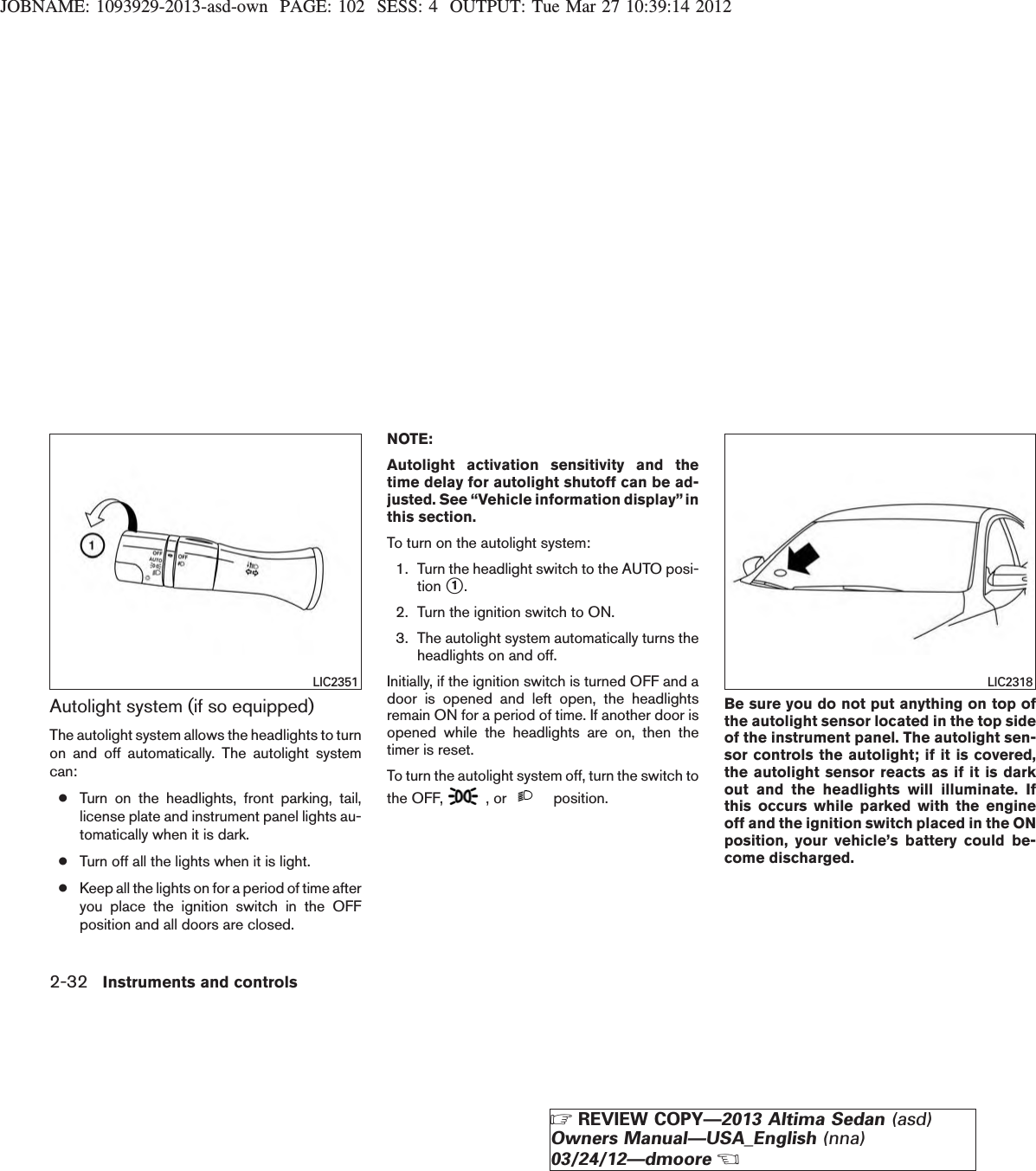 JOBNAME: 1093929-2013-asd-own PAGE: 102 SESS: 4 OUTPUT: Tue Mar 27 10:39:14 2012Autolight system (if so equipped)The autolight system allows the headlights to turnon and off automatically. The autolight systemcan:●Turn on the headlights, front parking, tail,license plate and instrument panel lights au-tomatically when it is dark.●Turn off all the lights when it is light.●Keep all the lights on for a period of time afteryou place the ignition switch in the OFFposition and all doors are closed.NOTE:Autolight activation sensitivity and thetime delay for autolight shutoff can be ad-justed. See “Vehicle information display”inthis section.To turn on the autolight system:1. Turn the headlight switch to the AUTO posi-tion s1.2. Turn the ignition switch to ON.3. The autolight system automatically turns theheadlights on and off.Initially, if the ignition switch is turned OFF and adoor is opened and left open, the headlightsremain ON for a period of time. If another door isopened while the headlights are on, then thetimer is reset.To turn the autolight system off, turn the switch tothe OFF, , or position.Be sure you do not put anything on top ofthe autolight sensor located in the top sideof the instrument panel. The autolight sen-sor controls the autolight; if it is covered,the autolight sensor reacts as if it is darkout and the headlights will illuminate. Ifthis occurs while parked with the engineoff and the ignition switch placed in the ONposition, your vehicle’s battery could be-come discharged.LIC2351 LIC23182-32 Instruments and controlsZREVIEW COPY—2013 Altima Sedan (asd)Owners Manual—USA_English (nna)03/24/12—dmooreX