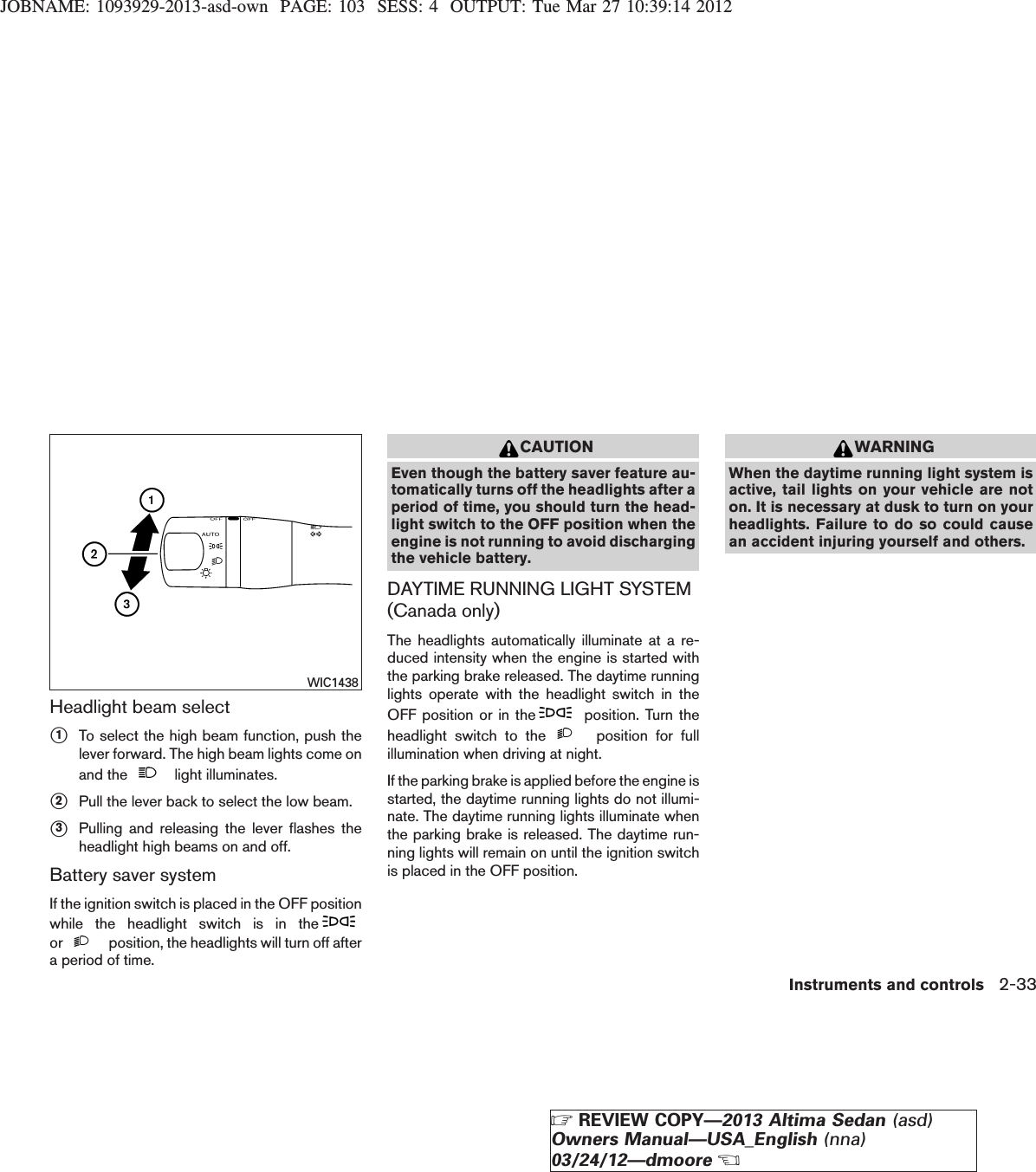 JOBNAME: 1093929-2013-asd-own PAGE: 103 SESS: 4 OUTPUT: Tue Mar 27 10:39:14 2012Headlight beam selects1To select the high beam function, push thelever forward. The high beam lights come onand the light illuminates.s2Pull the lever back to select the low beam.s3Pulling and releasing the lever flashes theheadlight high beams on and off.Battery saver systemIf the ignition switch is placed in the OFF positionwhile the headlight switch is in theor position, the headlights will turn off aftera period of time.CAUTIONEven though the battery saver feature au-tomatically turns off the headlights after aperiod of time, you should turn the head-light switch to the OFF position when theengine is not running to avoid dischargingthe vehicle battery.DAYTIME RUNNING LIGHT SYSTEM(Canada only)The headlights automatically illuminate at a re-duced intensity when the engine is started withthe parking brake released. The daytime runninglights operate with the headlight switch in theOFF position or in the position. Turn theheadlight switch to the position for fullillumination when driving at night.If the parking brake is applied before the engine isstarted, the daytime running lights do not illumi-nate. The daytime running lights illuminate whenthe parking brake is released. The daytime run-ning lights will remain on until the ignition switchis placed in the OFF position.WARNINGWhen the daytime running light system isactive, tail lights on your vehicle are noton. It is necessary at dusk to turn on yourheadlights. Failure to do so could causean accident injuring yourself and others.WIC1438Instruments and controls 2-33ZREVIEW COPY—2013 Altima Sedan (asd)Owners Manual—USA_English (nna)03/24/12—dmooreX