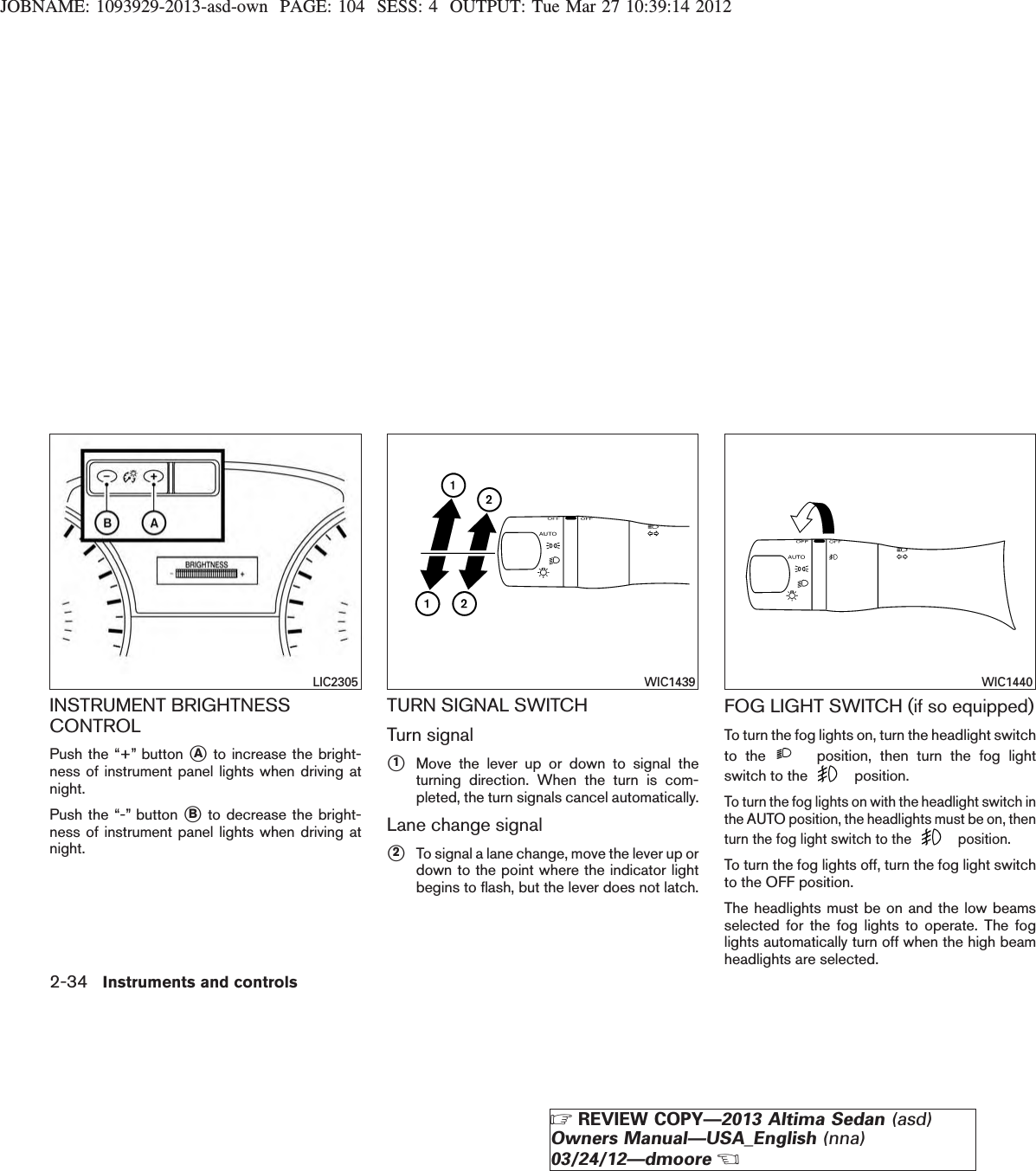 JOBNAME: 1093929-2013-asd-own PAGE: 104 SESS: 4 OUTPUT: Tue Mar 27 10:39:14 2012INSTRUMENT BRIGHTNESSCONTROLPush the “+” button sAto increase the bright-ness of instrument panel lights when driving atnight.Push the “-” button sBto decrease the bright-ness of instrument panel lights when driving atnight.TURN SIGNAL SWITCHTurn signals1Move the lever up or down to signal theturning direction. When the turn is com-pleted, the turn signals cancel automatically.Lane change signals2To signal a lane change, move the lever up ordown to the point where the indicator lightbegins to flash, but the lever does not latch.FOG LIGHT SWITCH (if so equipped)To turn the fog lights on, turn the headlight switchto the position, then turn the fog lightswitch to the position.To turn the fog lights on with the headlight switch inthe AUTO position, the headlights must be on, thenturn the fog light switch to the position.To turn the fog lights off, turn the fog light switchto the OFF position.The headlights must be on and the low beamsselected for the fog lights to operate. The foglights automatically turn off when the high beamheadlights are selected.LIC2305 WIC1439 WIC14402-34 Instruments and controlsZREVIEW COPY—2013 Altima Sedan (asd)Owners Manual—USA_English (nna)03/24/12—dmooreX