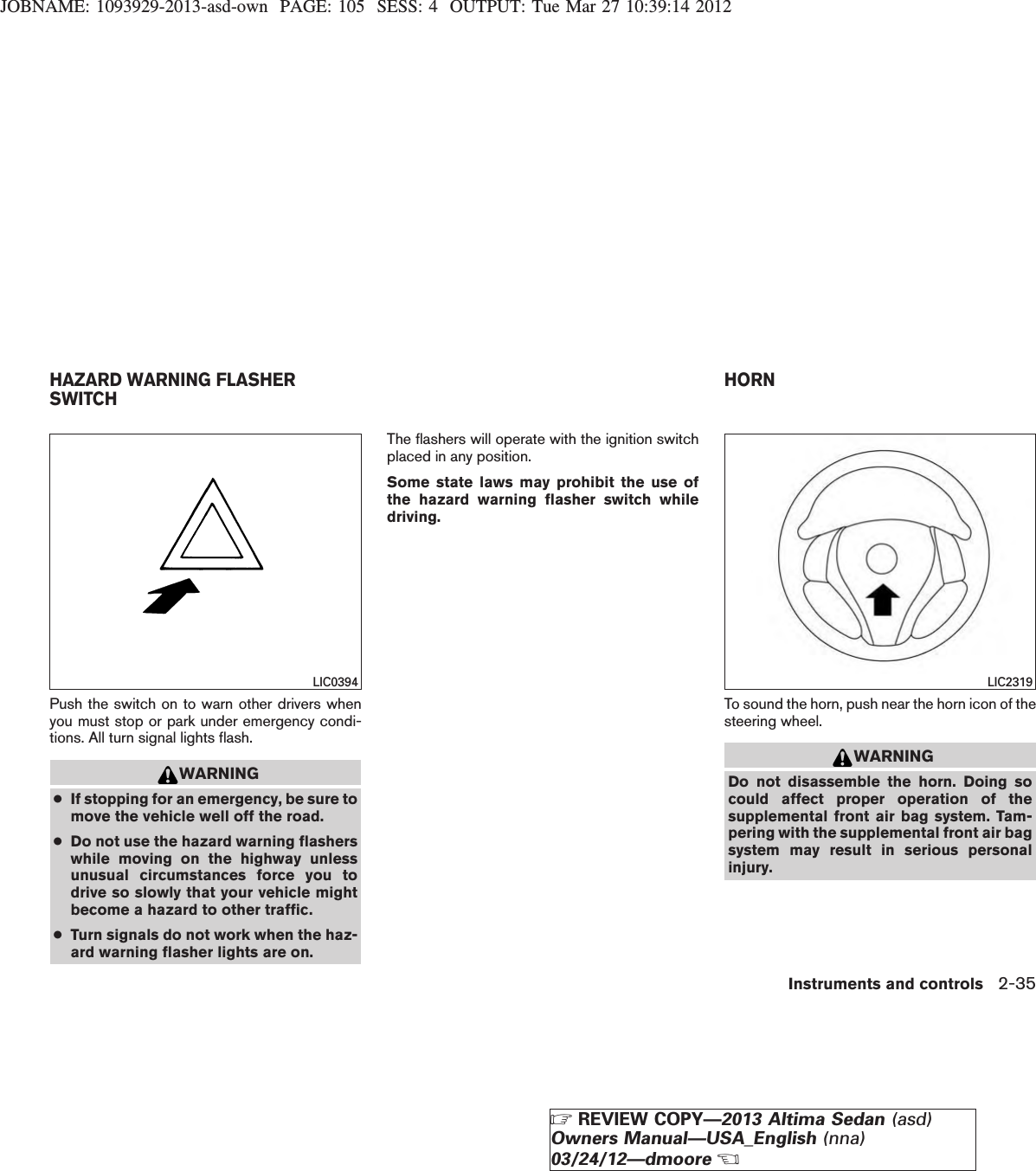 JOBNAME: 1093929-2013-asd-own PAGE: 105 SESS: 4 OUTPUT: Tue Mar 27 10:39:14 2012Push the switch on to warn other drivers whenyou must stop or park under emergency condi-tions. All turn signal lights flash.WARNING●If stopping for an emergency, be sure tomove the vehicle well off the road.●Do not use the hazard warning flasherswhile moving on the highway unlessunusual circumstances force you todrive so slowly that your vehicle mightbecome a hazard to other traffic.●Turn signals do not work when the haz-ard warning flasher lights are on.The flashers will operate with the ignition switchplaced in any position.Some state laws may prohibit the use ofthe hazard warning flasher switch whiledriving.To sound the horn, push near the horn icon of thesteering wheel.WARNINGDo not disassemble the horn. Doing socould affect proper operation of thesupplemental front air bag system. Tam-pering with the supplemental front air bagsystem may result in serious personalinjury.LIC0394 LIC2319HAZARD WARNING FLASHERSWITCH HORNInstruments and controls 2-35ZREVIEW COPY—2013 Altima Sedan (asd)Owners Manual—USA_English (nna)03/24/12—dmooreX