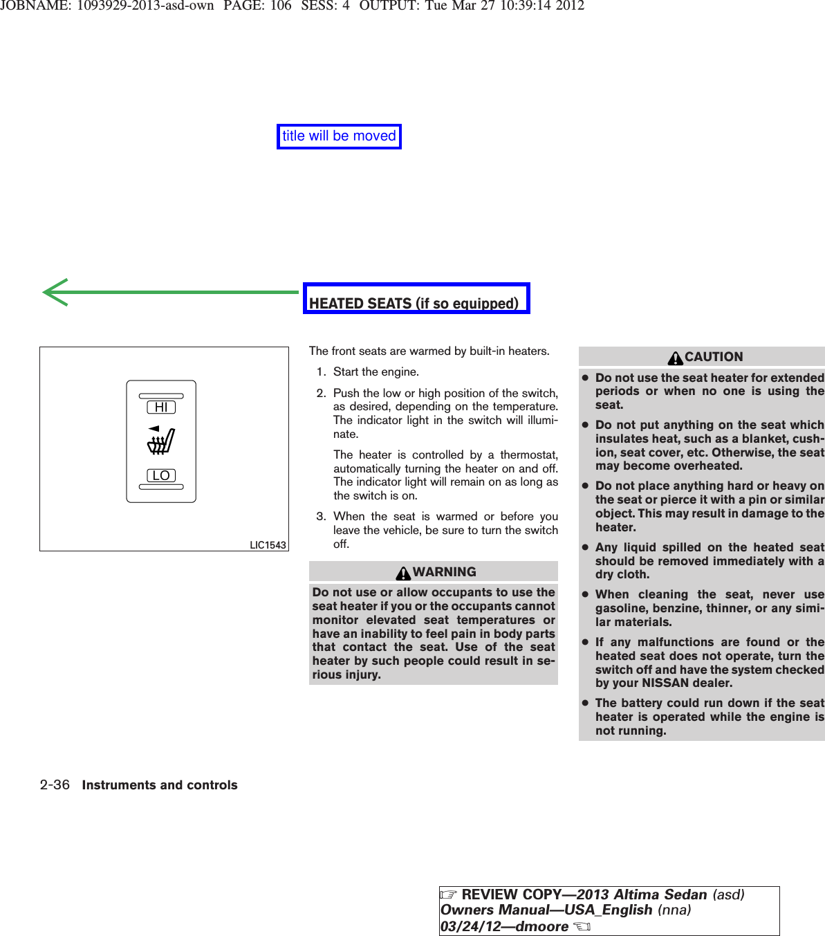 JOBNAME: 1093929-2013-asd-own PAGE: 106 SESS: 4 OUTPUT: Tue Mar 27 10:39:14 2012The front seats are warmed by built-in heaters.1. Start the engine.2. Push the low or high position of the switch,as desired, depending on the temperature.The indicator light in the switch will illumi-nate.The heater is controlled by a thermostat,automatically turning the heater on and off.The indicator light will remain on as long asthe switch is on.3. When the seat is warmed or before youleave the vehicle, be sure to turn the switchoff.WARNINGDo not use or allow occupants to use theseat heater if you or the occupants cannotmonitor elevated seat temperatures orhave an inability to feel pain in body partsthat contact the seat. Use of the seatheater by such people could result in se-rious injury.CAUTION●Do not use the seat heater for extendedperiods or when no one is using theseat.●Do not put anything on the seat whichinsulates heat, such as a blanket, cush-ion, seat cover, etc. Otherwise, the seatmay become overheated.●Do not place anything hard or heavy onthe seat or pierce it with a pin or similarobject. This may result in damage to theheater.●Any liquid spilled on the heated seatshould be removed immediately with adry cloth.●When cleaning the seat, never usegasoline, benzine, thinner, or any simi-lar materials.●If any malfunctions are found or theheated seat does not operate, turn theswitch off and have the system checkedby your NISSAN dealer.●The battery could run down if the seatheater is operated while the engine isnot running.LIC1543HEATED SEATS (if so equipped)2-36 Instruments and controlsZREVIEW COPY—2013 Altima Sedan (asd)Owners Manual—USA_English (nna)03/24/12—dmooreXtitle will be moved
