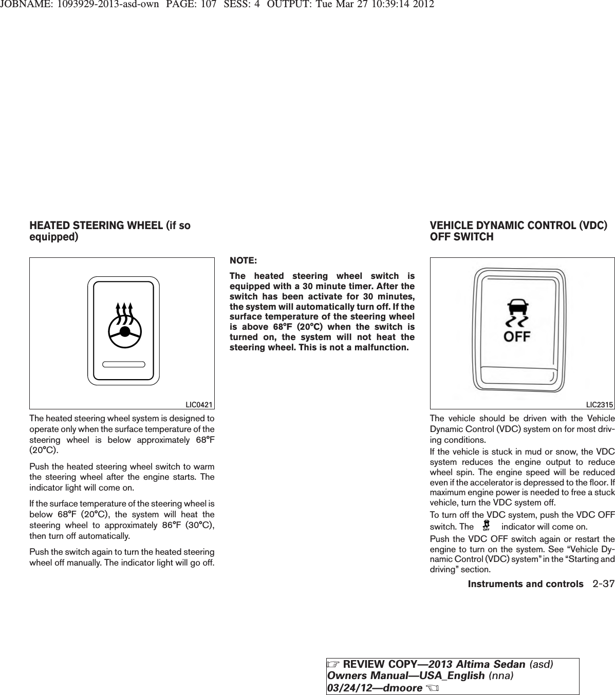 JOBNAME: 1093929-2013-asd-own PAGE: 107 SESS: 4 OUTPUT: Tue Mar 27 10:39:14 2012The heated steering wheel system is designed tooperate only when the surface temperature of thesteering wheel is below approximately 68°F(20°C).Push the heated steering wheel switch to warmthe steering wheel after the engine starts. Theindicator light will come on.If the surface temperature of the steering wheel isbelow 68°F (20°C), the system will heat thesteering wheel to approximately 86°F (30°C),then turn off automatically.Push the switch again to turn the heated steeringwheel off manually. The indicator light will go off.NOTE:The heated steering wheel switch isequipped with a 30 minute timer. After theswitch has been activate for 30 minutes,the system will automatically turn off. If thesurface temperature of the steering wheelis above 68°F (20°C) when the switch isturned on, the system will not heat thesteering wheel. This is not a malfunction.The vehicle should be driven with the VehicleDynamic Control (VDC) system on for most driv-ing conditions.If the vehicle is stuck in mud or snow, the VDCsystem reduces the engine output to reducewheel spin. The engine speed will be reducedeven if the accelerator is depressed to the floor. Ifmaximum engine power is needed to free a stuckvehicle, turn the VDC system off.To turn off the VDC system, push the VDC OFFswitch. The indicator will come on.Push the VDC OFF switch again or restart theengine to turn on the system. See “Vehicle Dy-namic Control (VDC) system”in the “Starting anddriving” section.LIC0421 LIC2315HEATED STEERING WHEEL (if soequipped) VEHICLE DYNAMIC CONTROL (VDC)OFF SWITCHInstruments and controls 2-37ZREVIEW COPY—2013 Altima Sedan (asd)Owners Manual—USA_English (nna)03/24/12—dmooreX