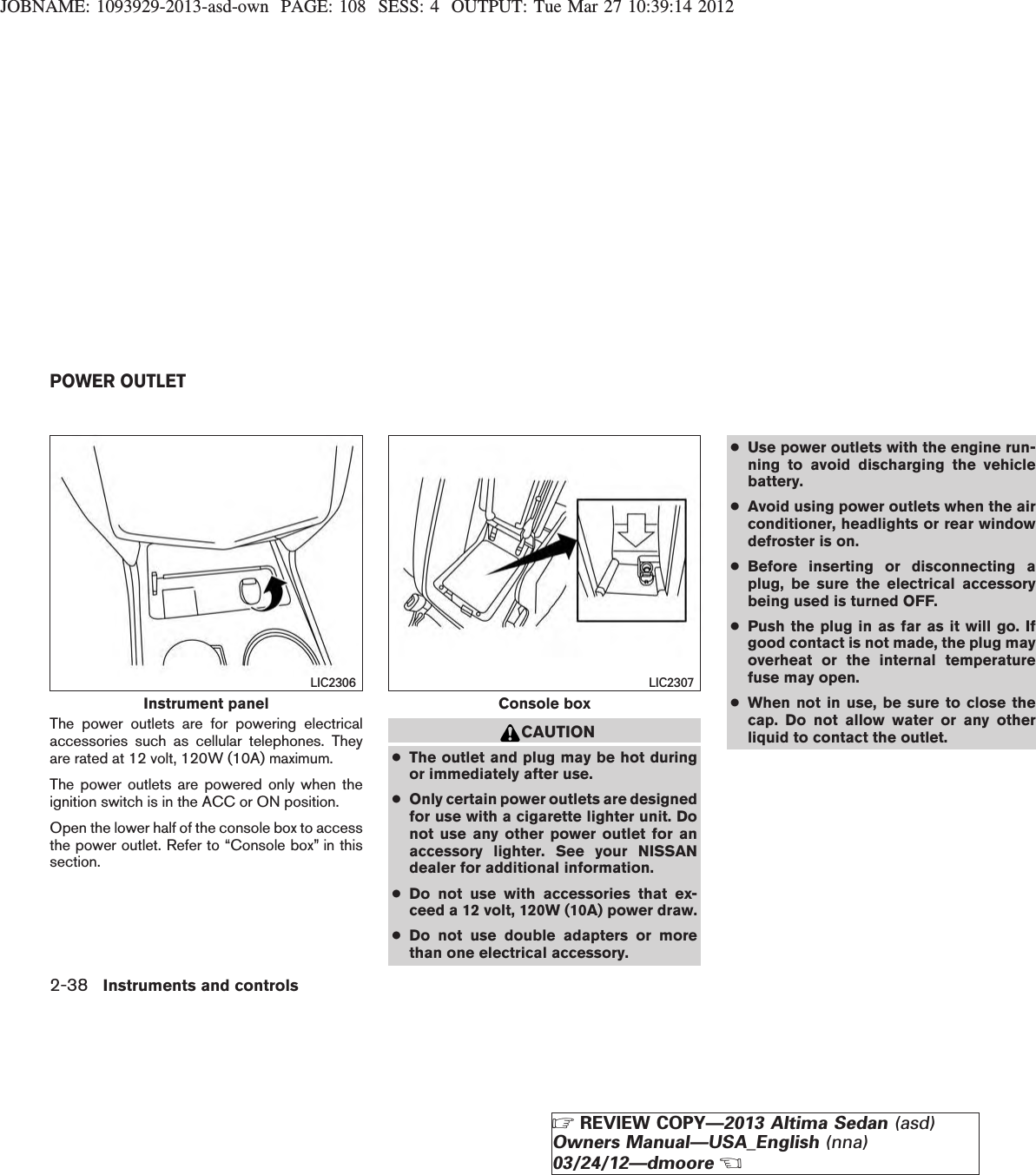 JOBNAME: 1093929-2013-asd-own PAGE: 108 SESS: 4 OUTPUT: Tue Mar 27 10:39:14 2012The power outlets are for powering electricalaccessories such as cellular telephones. Theyare rated at 12 volt, 120W (10A) maximum.The power outlets are powered only when theignition switch is in the ACC or ON position.Open the lower half of the console box to accessthe power outlet. Refer to “Console box” in thissection.CAUTION●The outlet and plug may be hot duringor immediately after use.●Only certain power outlets are designedfor use with a cigarette lighter unit. Donot use any other power outlet for anaccessory lighter. See your NISSANdealer for additional information.●Do not use with accessories that ex-ceed a 12 volt, 120W (10A) power draw.●Do not use double adapters or morethan one electrical accessory.●Use power outlets with the engine run-ning to avoid discharging the vehiclebattery.●Avoid using power outlets when the airconditioner, headlights or rear windowdefroster is on.●Before inserting or disconnecting aplug, be sure the electrical accessorybeing used is turned OFF.●Push the plug in as far as it will go. Ifgood contact is not made, the plug mayoverheat or the internal temperaturefuse may open.●When not in use, be sure to close thecap. Do not allow water or any otherliquid to contact the outlet.Instrument panelLIC2306Console boxLIC2307POWER OUTLET2-38 Instruments and controlsZREVIEW COPY—2013 Altima Sedan (asd)Owners Manual—USA_English (nna)03/24/12—dmooreX