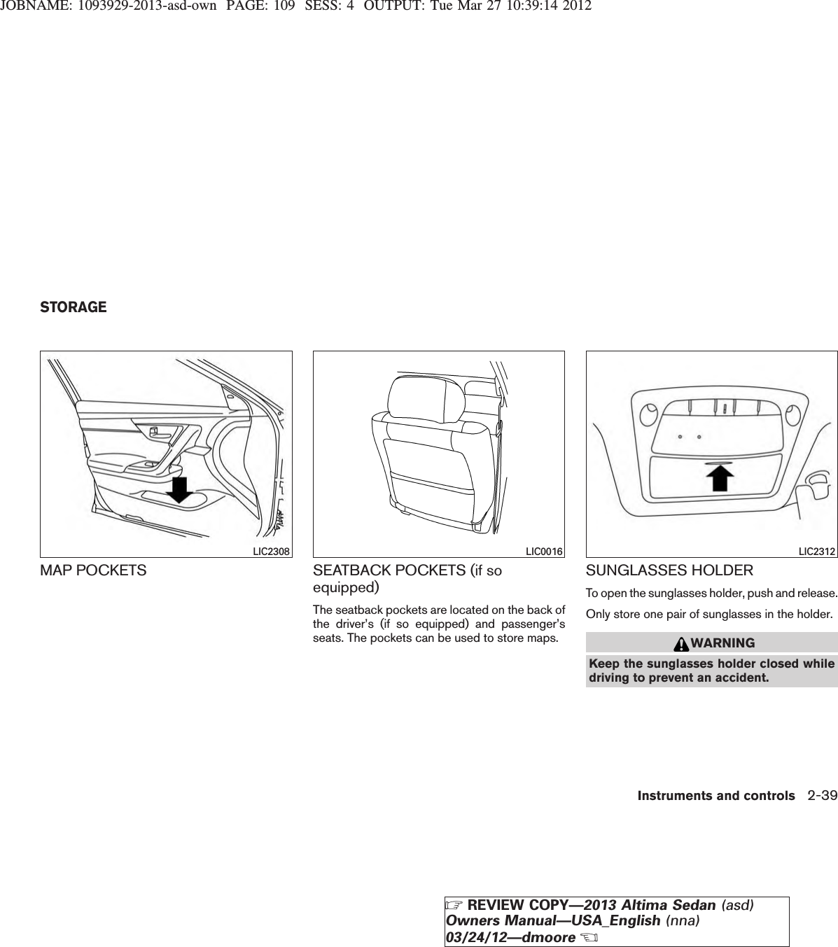 JOBNAME: 1093929-2013-asd-own PAGE: 109 SESS: 4 OUTPUT: Tue Mar 27 10:39:14 2012MAP POCKETS SEATBACK POCKETS (if soequipped)The seatback pockets are located on the back ofthe driver’s (if so equipped) and passenger’sseats. The pockets can be used to store maps.SUNGLASSES HOLDERTo open the sunglasses holder, push and release.Only store one pair of sunglasses in the holder.WARNINGKeep the sunglasses holder closed whiledriving to prevent an accident.LIC2308 LIC0016 LIC2312STORAGEInstruments and controls 2-39ZREVIEW COPY—2013 Altima Sedan (asd)Owners Manual—USA_English (nna)03/24/12—dmooreX