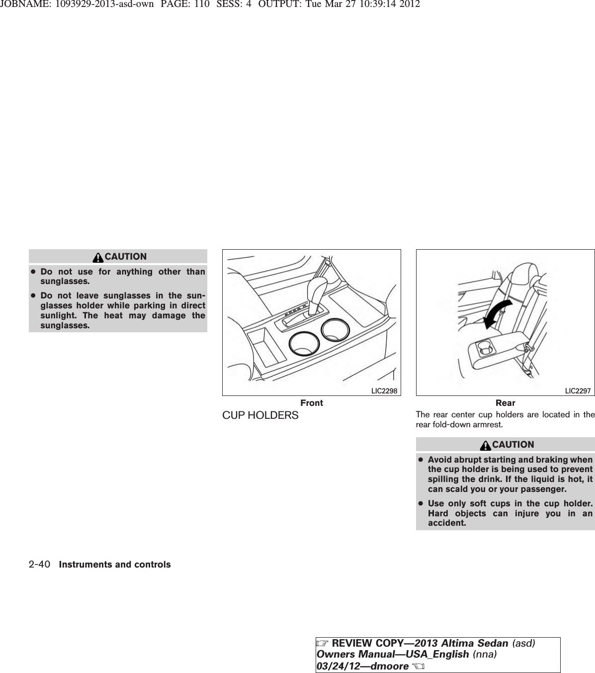 JOBNAME: 1093929-2013-asd-own PAGE: 110 SESS: 4 OUTPUT: Tue Mar 27 10:39:14 2012CAUTION●Do not use for anything other thansunglasses.●Do not leave sunglasses in the sun-glasses holder while parking in directsunlight. The heat may damage thesunglasses.CUP HOLDERS The rear center cup holders are located in therear fold-down armrest.CAUTION●Avoid abrupt starting and braking whenthe cup holder is being used to preventspilling the drink. If the liquid is hot, itcan scald you or your passenger.●Use only soft cups in the cup holder.Hard objects can injure you in anaccident.FrontLIC2298RearLIC22972-40 Instruments and controlsZREVIEW COPY—2013 Altima Sedan (asd)Owners Manual—USA_English (nna)03/24/12—dmooreX