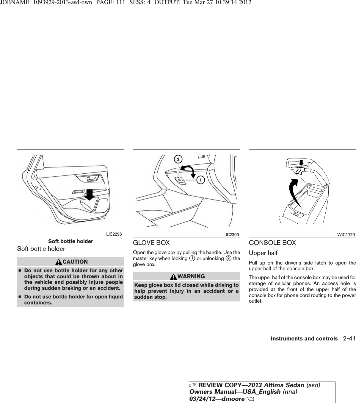 JOBNAME: 1093929-2013-asd-own PAGE: 111 SESS: 4 OUTPUT: Tue Mar 27 10:39:14 2012Soft bottle holderCAUTION●Do not use bottle holder for any otherobjects that could be thrown about inthe vehicle and possibly injure peopleduring sudden braking or an accident.●Do not use bottle holder for open liquidcontainers.GLOVE BOXOpen the glove box by pulling the handle. Use themaster key when locking s1or unlocking s2theglove box.WARNINGKeep glove box lid closed while driving tohelp prevent injury in an accident or asudden stop.CONSOLE BOXUpper halfPull up on the driver’s side latch to open theupper half of the console box.The upper half of the console box may be used forstorage of cellular phones. An access hole isprovided at the front of the upper half of theconsole box for phone cord routing to the poweroutlet.Soft bottle holderLIC2296 LIC2300 WIC1120Instruments and controls 2-41ZREVIEW COPY—2013 Altima Sedan (asd)Owners Manual—USA_English (nna)03/24/12—dmooreX