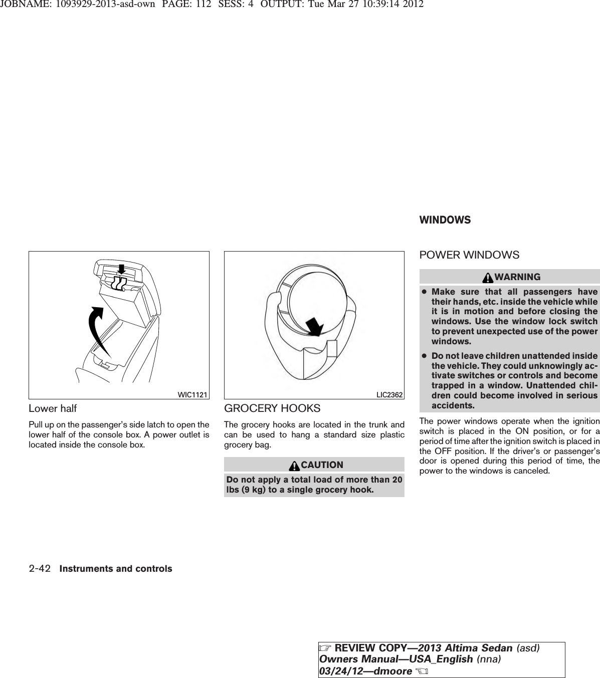JOBNAME: 1093929-2013-asd-own PAGE: 112 SESS: 4 OUTPUT: Tue Mar 27 10:39:14 2012Lower halfPull up on the passenger’s side latch to open thelower half of the console box. A power outlet islocated inside the console box.GROCERY HOOKSThe grocery hooks are located in the trunk andcan be used to hang a standard size plasticgrocery bag.CAUTIONDo not apply a total load of more than 20lbs (9 kg) to a single grocery hook.POWER WINDOWSWARNING●Make sure that all passengers havetheir hands, etc. inside the vehicle whileit is in motion and before closing thewindows. Use the window lock switchto prevent unexpected use of the powerwindows.●Do not leave children unattended insidethe vehicle. They could unknowingly ac-tivate switches or controls and becometrapped in a window. Unattended chil-dren could become involved in seriousaccidents.The power windows operate when the ignitionswitch is placed in the ON position, or for aperiod of time after the ignition switch is placed inthe OFF position. If the driver’s or passenger’sdoor is opened during this period of time, thepower to the windows is canceled.WIC1121 LIC2362WINDOWS2-42 Instruments and controlsZREVIEW COPY—2013 Altima Sedan (asd)Owners Manual—USA_English (nna)03/24/12—dmooreX