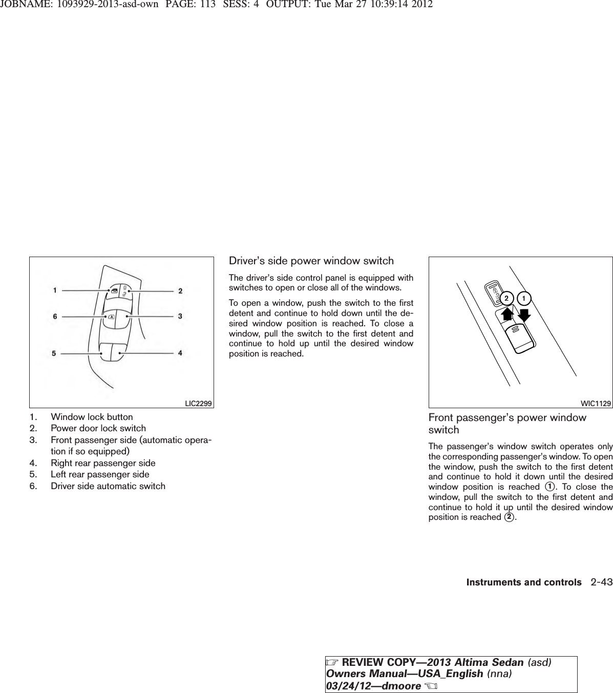 JOBNAME: 1093929-2013-asd-own PAGE: 113 SESS: 4 OUTPUT: Tue Mar 27 10:39:14 20121. Window lock button2. Power door lock switch3. Front passenger side (automatic opera-tion if so equipped)4. Right rear passenger side5. Left rear passenger side6. Driver side automatic switchDriver’s side power window switchThe driver’s side control panel is equipped withswitches to open or close all of the windows.To open a window, push the switch to the firstdetent and continue to hold down until the de-sired window position is reached. To close awindow, pull the switch to the first detent andcontinue to hold up until the desired windowposition is reached.Front passenger’s power windowswitchThe passenger’s window switch operates onlythe corresponding passenger’s window. To openthe window, push the switch to the first detentand continue to hold it down until the desiredwindow position is reached s1. To close thewindow, pull the switch to the first detent andcontinue to hold it up until the desired windowposition is reached s2.LIC2299 WIC1129Instruments and controls 2-43ZREVIEW COPY—2013 Altima Sedan (asd)Owners Manual—USA_English (nna)03/24/12—dmooreX