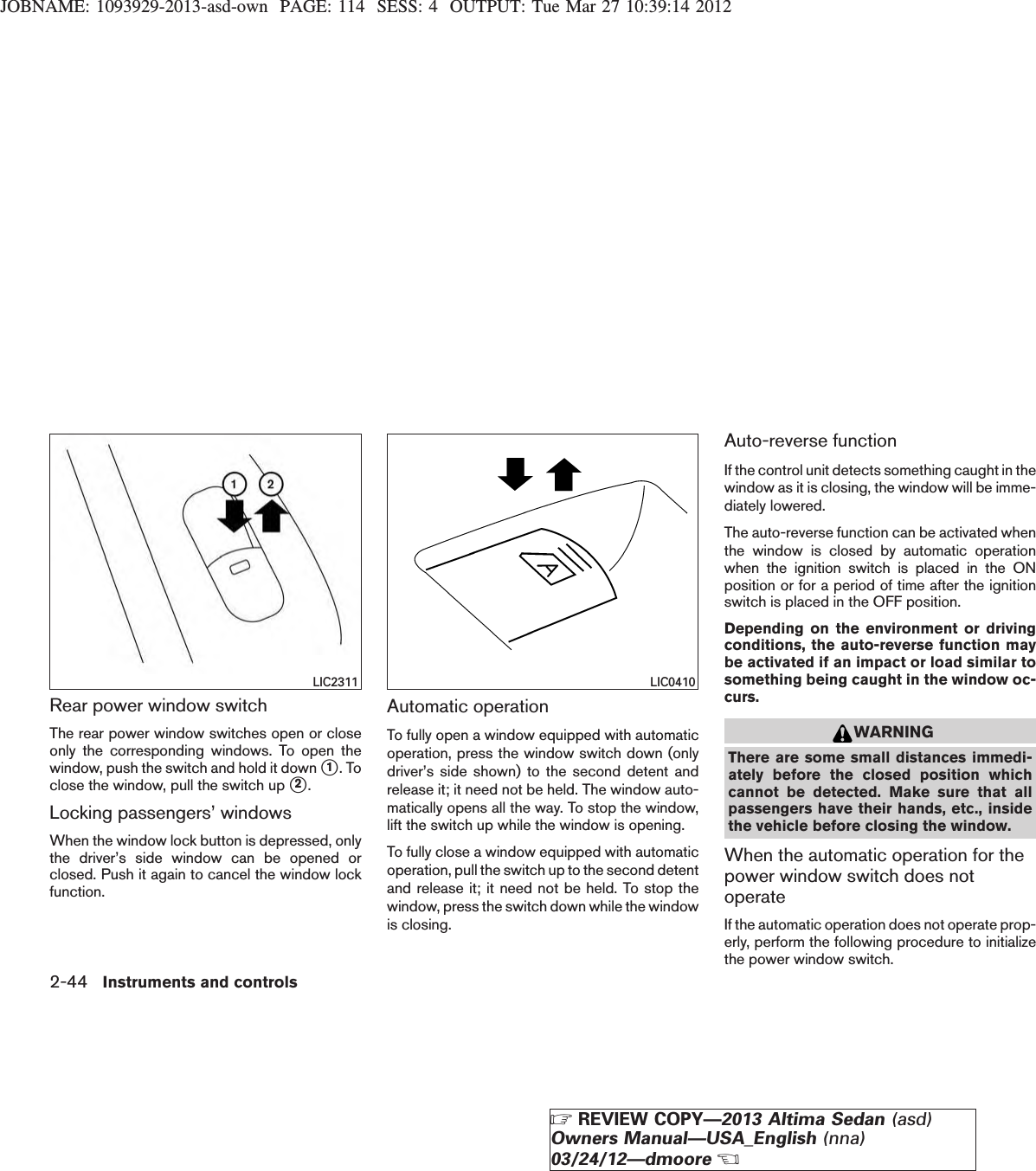 JOBNAME: 1093929-2013-asd-own PAGE: 114 SESS: 4 OUTPUT: Tue Mar 27 10:39:14 2012Rear power window switchThe rear power window switches open or closeonly the corresponding windows. To open thewindow, push the switch and hold it down s1. Toclose the window, pull the switch up s2.Locking passengers’ windowsWhen the window lock button is depressed, onlythe driver’s side window can be opened orclosed. Push it again to cancel the window lockfunction.Automatic operationTo fully open a window equipped with automaticoperation, press the window switch down (onlydriver’s side shown) to the second detent andrelease it; it need not be held. The window auto-matically opens all the way. To stop the window,lift the switch up while the window is opening.To fully close a window equipped with automaticoperation, pull the switch up to the second detentand release it; it need not be held. To stop thewindow, press the switch down while the windowis closing.Auto-reverse functionIf the control unit detects something caught in thewindow as it is closing, the window will be imme-diately lowered.The auto-reverse function can be activated whenthe window is closed by automatic operationwhen the ignition switch is placed in the ONposition or for a period of time after the ignitionswitch is placed in the OFF position.Depending on the environment or drivingconditions, the auto-reverse function maybe activated if an impact or load similar tosomething being caught in the window oc-curs.WARNINGThere are some small distances immedi-ately before the closed position whichcannot be detected. Make sure that allpassengers have their hands, etc., insidethe vehicle before closing the window.When the automatic operation for thepower window switch does notoperateIf the automatic operation does not operate prop-erly, perform the following procedure to initializethe power window switch.LIC2311 LIC04102-44 Instruments and controlsZREVIEW COPY—2013 Altima Sedan (asd)Owners Manual—USA_English (nna)03/24/12—dmooreX