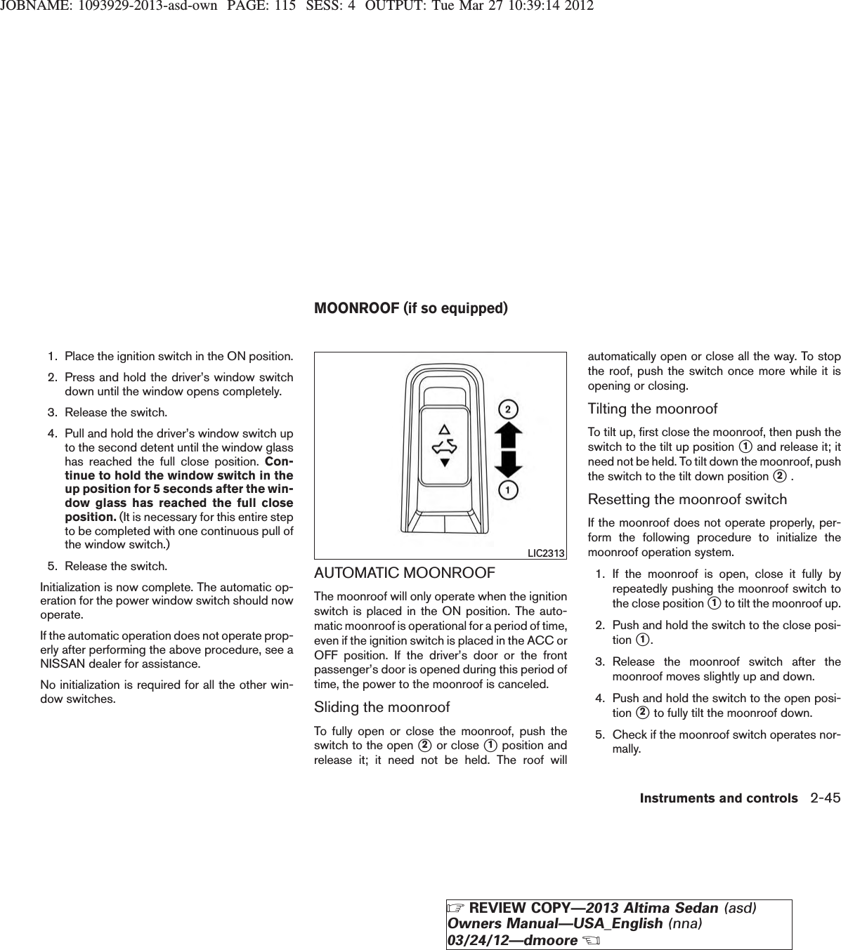 JOBNAME: 1093929-2013-asd-own PAGE: 115 SESS: 4 OUTPUT: Tue Mar 27 10:39:14 20121. Place the ignition switch in the ON position.2. Press and hold the driver’s window switchdown until the window opens completely.3. Release the switch.4. Pull and hold the driver’s window switch upto the second detent until the window glasshas reached the full close position. Con-tinue to hold the window switch in theup position for 5 seconds after the win-dow glass has reached the full closeposition. (It is necessary for this entire stepto be completed with one continuous pull ofthe window switch.)5. Release the switch.Initialization is now complete. The automatic op-eration for the power window switch should nowoperate.If the automatic operation does not operate prop-erly after performing the above procedure, see aNISSAN dealer for assistance.No initialization is required for all the other win-dow switches.AUTOMATIC MOONROOFThe moonroof will only operate when the ignitionswitch is placed in the ON position. The auto-matic moonroof is operational for a period of time,even if the ignition switch is placed in the ACC orOFF position. If the driver’s door or the frontpassenger’s door is opened during this period oftime, the power to the moonroof is canceled.Sliding the moonroofTo fully open or close the moonroof, push theswitch to the open s2or close s1position andrelease it; it need not be held. The roof willautomatically open or close all the way. To stopthe roof, push the switch once more while it isopening or closing.Tilting the moonroofTo tilt up, first close the moonroof, then push theswitch to the tilt up position s1and release it; itneed not be held. To tilt down the moonroof, pushthe switch to the tilt down position s2.Resetting the moonroof switchIf the moonroof does not operate properly, per-form the following procedure to initialize themoonroof operation system.1. If the moonroof is open, close it fully byrepeatedly pushing the moonroof switch tothe close position s1to tilt the moonroof up.2. Push and hold the switch to the close posi-tion s1.3. Release the moonroof switch after themoonroof moves slightly up and down.4. Push and hold the switch to the open posi-tion s2to fully tilt the moonroof down.5. Check if the moonroof switch operates nor-mally.LIC2313MOONROOF (if so equipped)Instruments and controls 2-45ZREVIEW COPY—2013 Altima Sedan (asd)Owners Manual—USA_English (nna)03/24/12—dmooreX