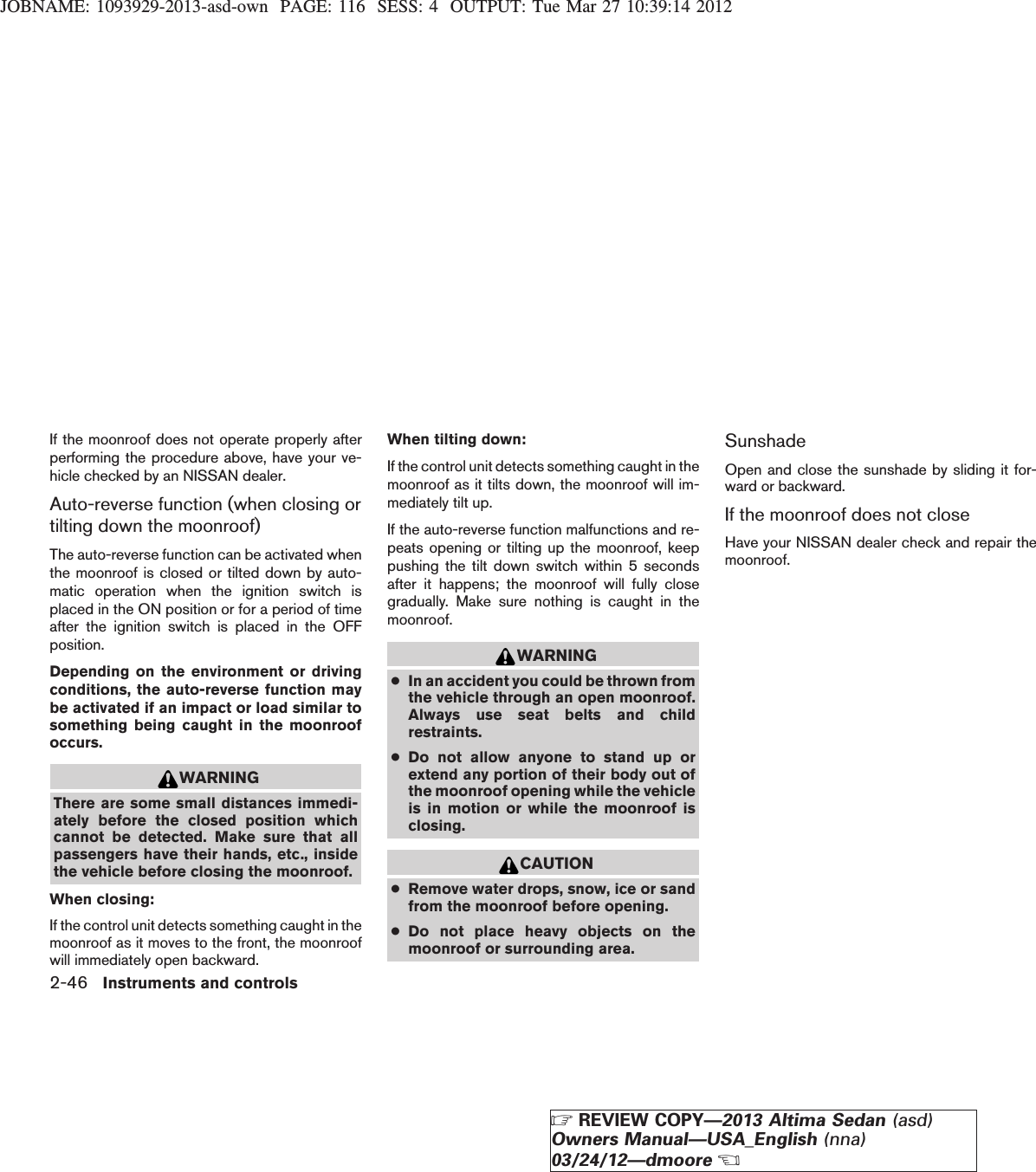 JOBNAME: 1093929-2013-asd-own PAGE: 116 SESS: 4 OUTPUT: Tue Mar 27 10:39:14 2012If the moonroof does not operate properly afterperforming the procedure above, have your ve-hicle checked by an NISSAN dealer.Auto-reverse function (when closing ortilting down the moonroof)The auto-reverse function can be activated whenthe moonroof is closed or tilted down by auto-matic operation when the ignition switch isplaced in the ON position or for a period of timeafter the ignition switch is placed in the OFFposition.Depending on the environment or drivingconditions, the auto-reverse function maybe activated if an impact or load similar tosomething being caught in the moonroofoccurs.WARNINGThere are some small distances immedi-ately before the closed position whichcannot be detected. Make sure that allpassengers have their hands, etc., insidethe vehicle before closing the moonroof.When closing:If the control unit detects something caught in themoonroof as it moves to the front, the moonroofwill immediately open backward.When tilting down:If the control unit detects something caught in themoonroof as it tilts down, the moonroof will im-mediately tilt up.If the auto-reverse function malfunctions and re-peats opening or tilting up the moonroof, keeppushing the tilt down switch within 5 secondsafter it happens; the moonroof will fully closegradually. Make sure nothing is caught in themoonroof.WARNING●In an accident you could be thrown fromthe vehicle through an open moonroof.Always use seat belts and childrestraints.●Do not allow anyone to stand up orextend any portion of their body out ofthe moonroof opening while the vehicleis in motion or while the moonroof isclosing.CAUTION●Remove water drops, snow, ice or sandfrom the moonroof before opening.●Do not place heavy objects on themoonroof or surrounding area.SunshadeOpen and close the sunshade by sliding it for-ward or backward.If the moonroof does not closeHave your NISSAN dealer check and repair themoonroof.2-46 Instruments and controlsZREVIEW COPY—2013 Altima Sedan (asd)Owners Manual—USA_English (nna)03/24/12—dmooreX