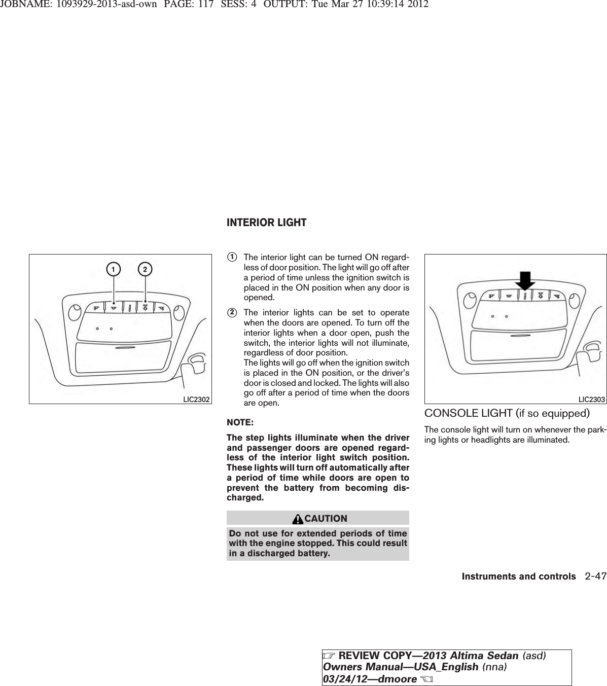 JOBNAME: 1093929-2013-asd-own PAGE: 117 SESS: 4 OUTPUT: Tue Mar 27 10:39:14 2012s1The interior light can be turned ON regard-less of door position. The light will go off aftera period of time unless the ignition switch isplaced in the ON position when any door isopened.s2The interior lights can be set to operatewhen the doors are opened. To turn off theinterior lights when a door open, push theswitch, the interior lights will not illuminate,regardless of door position.The lights will go off when the ignition switchis placed in the ON position, or the driver’sdoor is closed and locked. The lights will alsogo off after a period of time when the doorsare open.NOTE:The step lights illuminate when the driverand passenger doors are opened regard-less of the interior light switch position.These lights will turn off automatically aftera period of time while doors are open toprevent the battery from becoming dis-charged.CAUTIONDo not use for extended periods of timewith the engine stopped. This could resultin a discharged battery.CONSOLE LIGHT (if so equipped)The console light will turn on whenever the park-ing lights or headlights are illuminated.LIC2302 LIC2303INTERIOR LIGHTInstruments and controls 2-47ZREVIEW COPY—2013 Altima Sedan (asd)Owners Manual—USA_English (nna)03/24/12—dmooreX