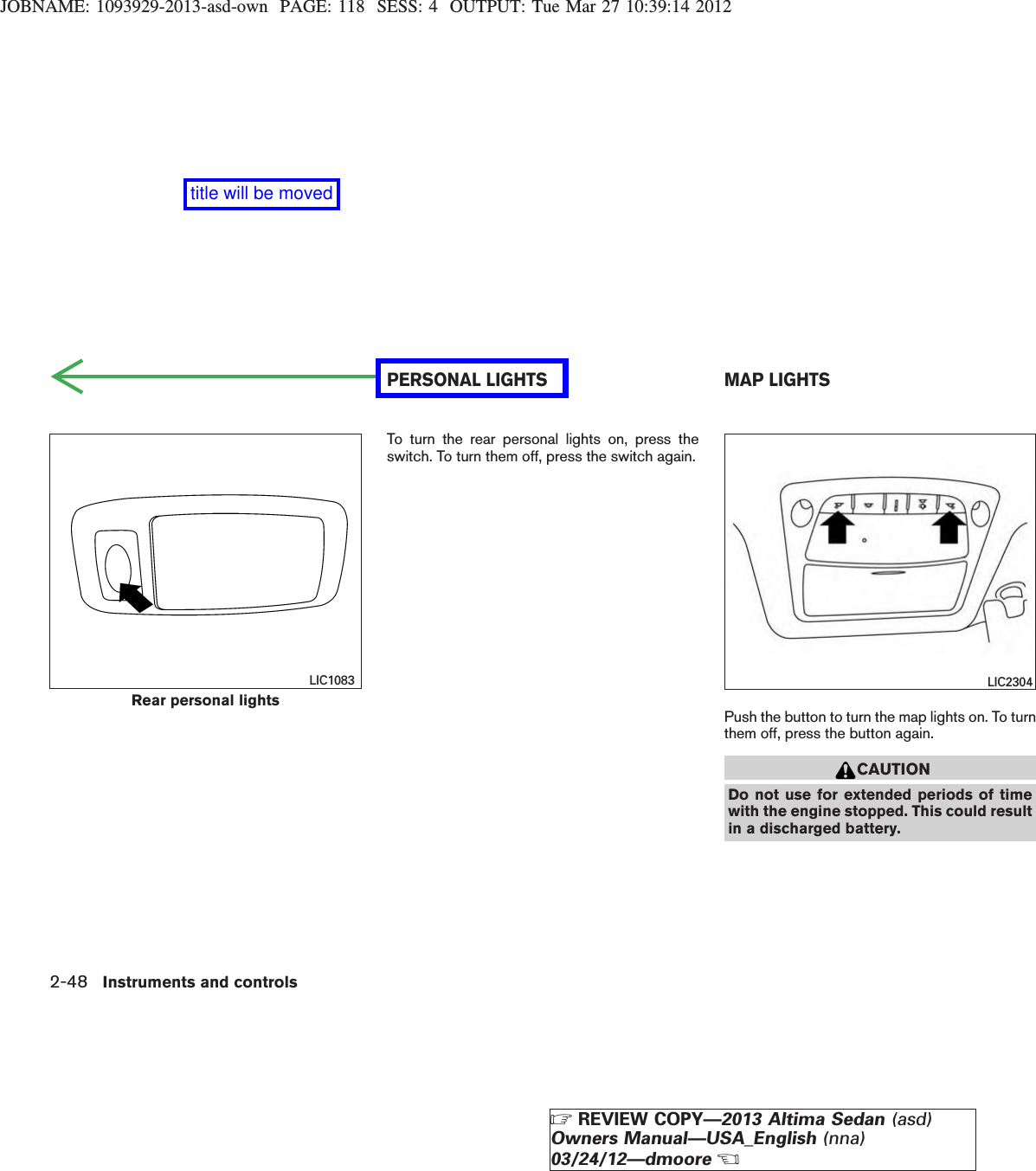 JOBNAME: 1093929-2013-asd-own PAGE: 118 SESS: 4 OUTPUT: Tue Mar 27 10:39:14 2012To turn the rear personal lights on, press theswitch. To turn them off, press the switch again.Push the button to turn the map lights on. To turnthem off, press the button again.CAUTIONDo not use for extended periods of timewith the engine stopped. This could resultin a discharged battery.Rear personal lightsLIC1083 LIC2304PERSONAL LIGHTS MAP LIGHTS2-48 Instruments and controlsZREVIEW COPY—2013 Altima Sedan (asd)Owners Manual—USA_English (nna)03/24/12—dmooreXtitle will be moved