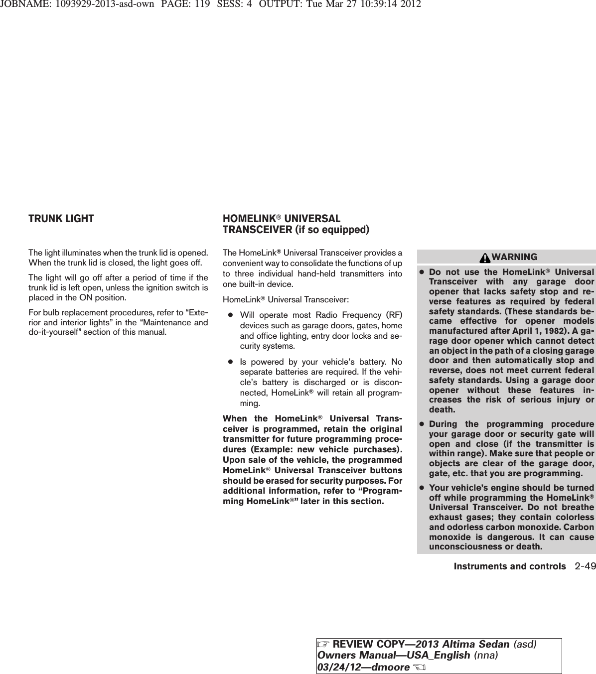 JOBNAME: 1093929-2013-asd-own PAGE: 119 SESS: 4 OUTPUT: Tue Mar 27 10:39:14 2012The light illuminates when the trunk lid is opened.When the trunk lid is closed, the light goes off.The light will go off after a period of time if thetrunk lid is left open, unless the ignition switch isplaced in the ON position.For bulb replacement procedures, refer to “Exte-rior and interior lights” in the “Maintenance anddo-it-yourself” section of this manual.The HomeLinkTUniversal Transceiver provides aconvenient way to consolidate the functions of upto three individual hand-held transmitters intoone built-in device.HomeLinkTUniversal Transceiver:●Will operate most Radio Frequency (RF)devices such as garage doors, gates, homeand office lighting, entry door locks and se-curity systems.●Is powered by your vehicle’s battery. Noseparate batteries are required. If the vehi-cle’s battery is discharged or is discon-nected, HomeLinkTwill retain all program-ming.When the HomeLinkTUniversal Trans-ceiver is programmed, retain the originaltransmitter for future programming proce-dures (Example: new vehicle purchases).Upon sale of the vehicle, the programmedHomeLinkTUniversal Transceiver buttonsshould be erased for security purposes. Foradditional information, refer to “Program-ming HomeLinkT” later in this section.WARNING●Do not use the HomeLinkTUniversalTransceiver with any garage dooropener that lacks safety stop and re-verse features as required by federalsafety standards. (These standards be-came effective for opener modelsmanufactured after April 1, 1982). A ga-rage door opener which cannot detectan object in the path of a closing garagedoor and then automatically stop andreverse, does not meet current federalsafety standards. Using a garage dooropener without these features in-creases the risk of serious injury ordeath.●During the programming procedureyour garage door or security gate willopen and close (if the transmitter iswithin range). Make sure that people orobjects are clear of the garage door,gate, etc. that you are programming.●Your vehicle’s engine should be turnedoff while programming the HomeLinkTUniversal Transceiver. Do not breatheexhaust gases; they contain colorlessand odorless carbon monoxide. Carbonmonoxide is dangerous. It can causeunconsciousness or death.TRUNK LIGHT HOMELINKTUNIVERSALTRANSCEIVER (if so equipped)Instruments and controls 2-49ZREVIEW COPY—2013 Altima Sedan (asd)Owners Manual—USA_English (nna)03/24/12—dmooreX