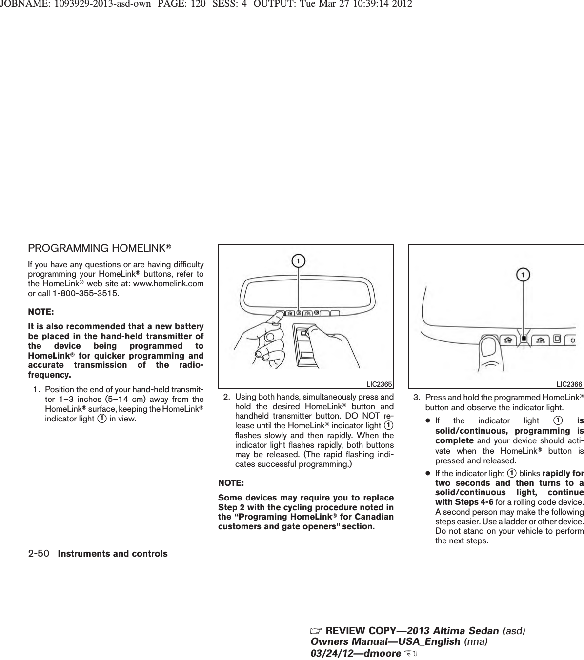 JOBNAME: 1093929-2013-asd-own PAGE: 120 SESS: 4 OUTPUT: Tue Mar 27 10:39:14 2012PROGRAMMING HOMELINKTIf you have any questions or are having difficultyprogramming your HomeLinkTbuttons, refer tothe HomeLinkTweb site at: www.homelink.comor call 1-800-355-3515.NOTE:It is also recommended that a new batterybe placed in the hand-held transmitter ofthe device being programmed toHomeLinkTfor quicker programming andaccurate transmission of the radio-frequency.1. Position the end of your hand-held transmit-ter 1–3 inches (5–14 cm) away from theHomeLinkTsurface, keeping the HomeLinkTindicator light s1in view.2. Using both hands, simultaneously press andhold the desired HomeLinkTbutton andhandheld transmitter button. DO NOT re-lease until the HomeLinkTindicator light s1flashes slowly and then rapidly. When theindicator light flashes rapidly, both buttonsmay be released. (The rapid flashing indi-cates successful programming.)NOTE:Some devices may require you to replaceStep 2 with the cycling procedure noted inthe “Programing HomeLinkTfor Canadiancustomers and gate openers” section.3. Press and hold the programmed HomeLinkTbutton and observe the indicator light.●If the indicator light s1issolid/continuous, programming iscomplete and your device should acti-vate when the HomeLinkTbutton ispressed and released.●If the indicator light s1blinks rapidly fortwo seconds and then turns to asolid/continuous light, continuewith Steps 4-6 for a rolling code device.A second person may make the followingsteps easier. Use a ladder or other device.Do not stand on your vehicle to performthe next steps.LIC2365 LIC23662-50 Instruments and controlsZREVIEW COPY—2013 Altima Sedan (asd)Owners Manual—USA_English (nna)03/24/12—dmooreX