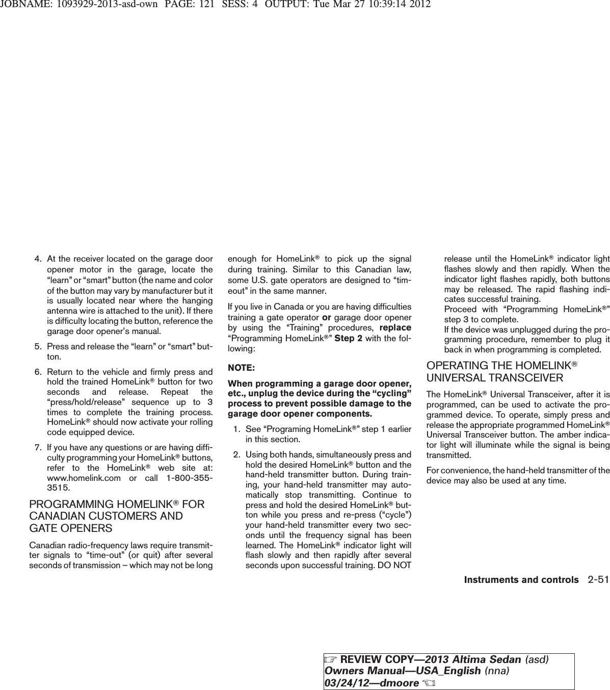 JOBNAME: 1093929-2013-asd-own PAGE: 121 SESS: 4 OUTPUT: Tue Mar 27 10:39:14 20124. At the receiver located on the garage dooropener motor in the garage, locate the“learn”or “smart”button (the name and colorof the button may vary by manufacturer but itis usually located near where the hangingantenna wire is attached to the unit). If thereis difficulty locating the button, reference thegarage door opener’s manual.5. Press and release the “learn” or “smart” but-ton.6. Return to the vehicle and firmly press andhold the trained HomeLinkTbutton for twoseconds and release. Repeat the“press/hold/release” sequence up to 3times to complete the training process.HomeLinkTshould now activate your rollingcode equipped device.7. If you have any questions or are having diffi-culty programming your HomeLinkTbuttons,refer to the HomeLinkTweb site at:www.homelink.com or call 1-800-355-3515.PROGRAMMING HOMELINKTFORCANADIAN CUSTOMERS ANDGATE OPENERSCanadian radio-frequency laws require transmit-ter signals to “time-out” (or quit) after severalseconds of transmission – which may not be longenough for HomeLinkTto pick up the signalduring training. Similar to this Canadian law,some U.S. gate operators are designed to “tim-eout” in the same manner.If you live in Canada or you are having difficultiestraining a gate operator or garage door openerby using the “Training” procedures, replace“Programming HomeLinkT”Step 2 with the fol-lowing:NOTE:When programming a garage door opener,etc., unplug the device during the “cycling”process to prevent possible damage to thegarage door opener components.1. See “Programing HomeLinkT” step 1 earlierin this section.2. Using both hands, simultaneously press andhold the desired HomeLinkTbutton and thehand-held transmitter button. During train-ing, your hand-held transmitter may auto-matically stop transmitting. Continue topress and hold the desired HomeLinkTbut-ton while you press and re-press (“cycle”)your hand-held transmitter every two sec-onds until the frequency signal has beenlearned. The HomeLinkTindicator light willflash slowly and then rapidly after severalseconds upon successful training. DO NOTrelease until the HomeLinkTindicator lightflashes slowly and then rapidly. When theindicator light flashes rapidly, both buttonsmay be released. The rapid flashing indi-cates successful training.Proceed with “Programming HomeLinkT”step 3 to complete.If the device was unplugged during the pro-gramming procedure, remember to plug itback in when programming is completed.OPERATING THE HOMELINKTUNIVERSAL TRANSCEIVERThe HomeLinkTUniversal Transceiver, after it isprogrammed, can be used to activate the pro-grammed device. To operate, simply press andrelease the appropriate programmed HomeLinkTUniversal Transceiver button. The amber indica-tor light will illuminate while the signal is beingtransmitted.For convenience, the hand-held transmitter of thedevice may also be used at any time.Instruments and controls 2-51ZREVIEW COPY—2013 Altima Sedan (asd)Owners Manual—USA_English (nna)03/24/12—dmooreX
