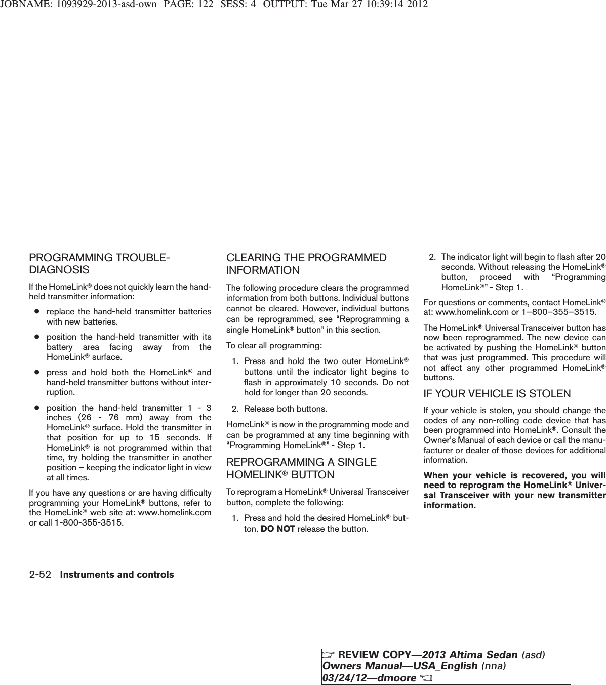 JOBNAME: 1093929-2013-asd-own PAGE: 122 SESS: 4 OUTPUT: Tue Mar 27 10:39:14 2012PROGRAMMING TROUBLE-DIAGNOSISIf the HomeLinkTdoes not quickly learn the hand-held transmitter information:●replace the hand-held transmitter batterieswith new batteries.●position the hand-held transmitter with itsbattery area facing away from theHomeLinkTsurface.●press and hold both the HomeLinkTandhand-held transmitter buttons without inter-ruption.●position the hand-held transmitter 1 - 3inches (26 - 76 mm) away from theHomeLinkTsurface. Hold the transmitter inthat position for up to 15 seconds. IfHomeLinkTis not programmed within thattime, try holding the transmitter in anotherposition – keeping the indicator light in viewat all times.If you have any questions or are having difficultyprogramming your HomeLinkTbuttons, refer tothe HomeLinkTweb site at: www.homelink.comor call 1-800-355-3515.CLEARING THE PROGRAMMEDINFORMATIONThe following procedure clears the programmedinformation from both buttons. Individual buttonscannot be cleared. However, individual buttonscan be reprogrammed, see “Reprogramming asingle HomeLinkTbutton” in this section.To clear all programming:1. Press and hold the two outer HomeLinkTbuttons until the indicator light begins toflash in approximately 10 seconds. Do nothold for longer than 20 seconds.2. Release both buttons.HomeLinkTis now in the programming mode andcan be programmed at any time beginning with“Programming HomeLinkT” - Step 1.REPROGRAMMING A SINGLEHOMELINKTBUTTONTo reprogram a HomeLinkTUniversal Transceiverbutton, complete the following:1. Press and hold the desired HomeLinkTbut-ton. DO NOT release the button.2. The indicator light will begin to flash after 20seconds. Without releasing the HomeLinkTbutton, proceed with “ProgrammingHomeLinkT” - Step 1.For questions or comments, contact HomeLinkTat: www.homelink.com or 1–800–355–3515.The HomeLinkTUniversal Transceiver button hasnow been reprogrammed. The new device canbe activated by pushing the HomeLinkTbuttonthat was just programmed. This procedure willnot affect any other programmed HomeLinkTbuttons.IF YOUR VEHICLE IS STOLENIf your vehicle is stolen, you should change thecodes of any non-rolling code device that hasbeen programmed into HomeLinkT. Consult theOwner’s Manual of each device or call the manu-facturer or dealer of those devices for additionalinformation.When your vehicle is recovered, you willneed to reprogram the HomeLinkTUniver-sal Transceiver with your new transmitterinformation.2-52 Instruments and controlsZREVIEW COPY—2013 Altima Sedan (asd)Owners Manual—USA_English (nna)03/24/12—dmooreX