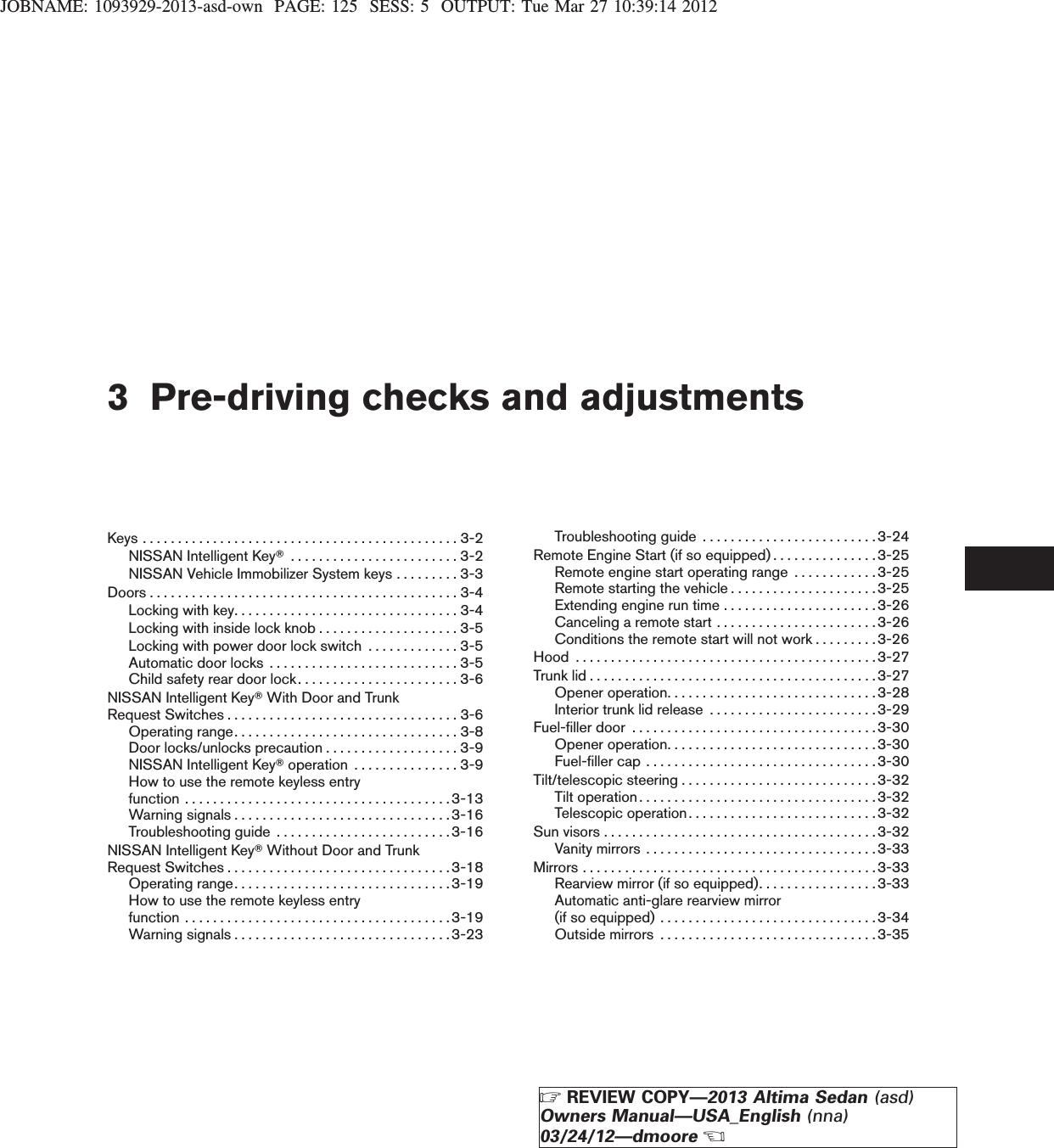 JOBNAME: 1093929-2013-asd-own PAGE: 125 SESS: 5 OUTPUT: Tue Mar 27 10:39:14 20123 Pre-driving checks and adjustmentsKeys.............................................3-2NISSAN Intelligent KeyT........................3-2NISSAN Vehicle Immobilizer System keys . . . . . . . . . 3-3Doors............................................3-4Lockingwithkey................................3-4Locking with inside lock knob . . . . . . . . . . . . . . . . . . . . 3-5Locking with power door lock switch . . . . . . . . . . . . . 3-5Automaticdoorlocks ...........................3-5Child safety rear door lock. . . . . . . . . . . . . . . . . . . . . . . 3-6NISSAN Intelligent KeyTWith Door and TrunkRequestSwitches.................................3-6Operatingrange................................3-8Door locks/unlocks precaution . . . . . . . . . . . . . . . . . . . 3-9NISSAN Intelligent KeyToperation ...............3-9How to use the remote keyless entryfunction......................................3-13Warningsignals...............................3-16Troubleshooting guide . . . . . . . . . . . . . . . . . . . . . . . . .3-16NISSAN Intelligent KeyTWithout Door and TrunkRequestSwitches................................3-18Operatingrange...............................3-19How to use the remote keyless entryfunction......................................3-19Warningsignals...............................3-23Troubleshooting guide . . . . . . . . . . . . . . . . . . . . . . . . .3-24Remote Engine Start (if so equipped) . . . . . . . . . . . . . . .3-25Remote engine start operating range . . . . . . . . . . . .3-25Remote starting the vehicle . . . . . . . . . . . . . . . . . . . . .3-25Extending engine run time . . . . . . . . . . . . . . . . . . . . . . 3-26Canceling a remote start . . . . . . . . . . . . . . . . . . . . . . . 3-26Conditions the remote start will not work . . . . . . . . .3-26Hood . . . . . . . . . . . . . . . . . . . . . . . . . . . . . . . . . . . . . . . . . . . 3-27Trunk lid . . . . . . . . . . . . . . . . . . . . . . . . . . . . . . . . . . . . . . . . .3-27Openeroperation..............................3-28Interior trunk lid release . . . . . . . . . . . . . . . . . . . . . . . . 3-29Fuel-filler door . . . . . . . . . . . . . . . . . . . . . . . . . . . . . . . . . . .3-30Openeroperation..............................3-30Fuel-filler cap . . . . . . . . . . . . . . . . . . . . . . . . . . . . . . . . . 3-30Tilt/telescopic steering . . . . . . . . . . . . . . . . . . . . . . . . . . . . 3-32Tilt operation . . . . . . . . . . . . . . . . . . . . . . . . . . . . . . . . . .3-32Telescopic operation. . . . . . . . . . . . . . . . . . . . . . . . . . . 3-32Sun visors . . . . . . . . . . . . . . . . . . . . . . . . . . . . . . . . . . . . . . .3-32Vanity mirrors . . . . . . . . . . . . . . . . . . . . . . . . . . . . . . . . .3-33Mirrors . . . . . . . . . . . . . . . . . . . . . . . . . . . . . . . . . . . . . . . . . .3-33Rearview mirror (if so equipped). . . . . . . . . . . . . . . . . 3-33Automatic anti-glare rearview mirror(ifsoequipped)...............................3-34Outsidemirrors ...............................3-35ZREVIEW COPY—2013 Altima Sedan (asd)Owners Manual—USA_English (nna)03/24/12—dmooreX