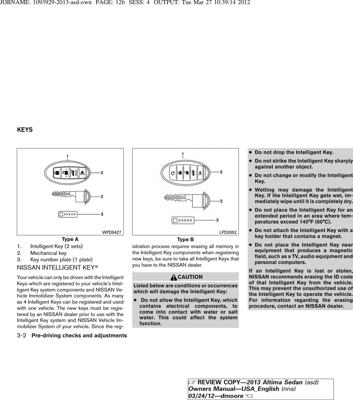JOBNAME: 1093929-2013-asd-own PAGE: 126 SESS: 4 OUTPUT: Tue Mar 27 10:39:14 20121. Intelligent Key (2 sets)2. Mechanical key3. Key number plate (1 plate)NISSAN INTELLIGENT KEYTYour vehicle can only be driven with the IntelligentKeys which are registered to your vehicle’s Intel-ligent Key system components and NISSAN Ve-hicle Immobilizer System components. As manyas 4 Intelligent Keys can be registered and usedwith one vehicle. The new keys must be regis-tered by an NISSAN dealer prior to use with theIntelligent Key system and NISSAN Vehicle Im-mobilizer System of your vehicle. Since the reg-istration process requires erasing all memory inthe Intelligent Key components when registeringnew keys, be sure to take all Intelligent Keys thatyou have to the NISSAN dealer.CAUTIONListed below are conditions or occurrenceswhich will damage the Intelligent Key:●Do not allow the Intelligent Key, whichcontains electrical components, tocome into contact with water or saltwater. This could affect the systemfunction.●Do not drop the Intelligent Key.●Do not strike the Intelligent Key sharplyagainst another object.●Do not change or modify the IntelligentKey.●Wetting may damage the IntelligentKey. If the Intelligent Key gets wet, im-mediately wipe until it is completely dry.●Do not place the Intelligent Key for anextended period in an area where tem-peratures exceed 140°F (60°C).●Do not attach the Intelligent Key with akey holder that contains a magnet.●Do not place the Intelligent Key nearequipment that produces a magneticfield, such as a TV, audio equipment andpersonal computers.If an Intelligent Key is lost or stolen,NISSAN recommends erasing the ID codeof that Intelligent Key from the vehicle.This may prevent the unauthorized use ofthe Intelligent Key to operate the vehicle.For information regarding the erasingprocedure, contact an NISSAN dealer.Type AWPD0427Type BLPD2052KEYS3-2 Pre-driving checks and adjustmentsZREVIEW COPY—2013 Altima Sedan (asd)Owners Manual—USA_English (nna)03/24/12—dmooreX