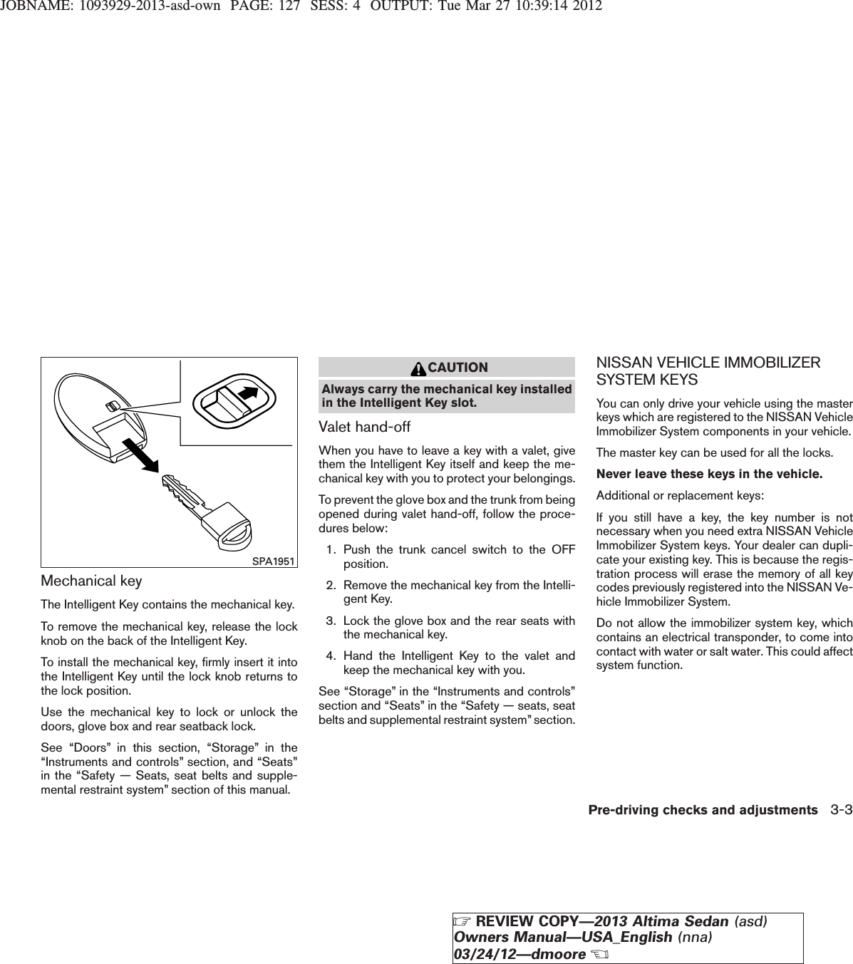 JOBNAME: 1093929-2013-asd-own PAGE: 127 SESS: 4 OUTPUT: Tue Mar 27 10:39:14 2012Mechanical keyThe Intelligent Key contains the mechanical key.To remove the mechanical key, release the lockknob on the back of the Intelligent Key.To install the mechanical key, firmly insert it intothe Intelligent Key until the lock knob returns tothe lock position.Use the mechanical key to lock or unlock thedoors, glove box and rear seatback lock.See “Doors” in this section, “Storage” in the“Instruments and controls” section, and “Seats”in the “Safety — Seats, seat belts and supple-mental restraint system” section of this manual.CAUTIONAlways carry the mechanical key installedin the Intelligent Key slot.Valet hand-offWhen you have to leave a key with a valet, givethem the Intelligent Key itself and keep the me-chanical key with you to protect your belongings.To prevent the glove box and the trunk from beingopened during valet hand-off, follow the proce-dures below:1. Push the trunk cancel switch to the OFFposition.2. Remove the mechanical key from the Intelli-gent Key.3. Lock the glove box and the rear seats withthe mechanical key.4. Hand the Intelligent Key to the valet andkeep the mechanical key with you.See “Storage” in the “Instruments and controls”section and “Seats” in the “Safety — seats, seatbelts and supplemental restraint system” section.NISSAN VEHICLE IMMOBILIZERSYSTEM KEYSYou can only drive your vehicle using the masterkeys which are registered to the NISSAN VehicleImmobilizer System components in your vehicle.The master key can be used for all the locks.Never leave these keys in the vehicle.Additional or replacement keys:If you still have a key, the key number is notnecessary when you need extra NISSAN VehicleImmobilizer System keys. Your dealer can dupli-cate your existing key. This is because the regis-tration process will erase the memory of all keycodes previously registered into the NISSAN Ve-hicle Immobilizer System.Do not allow the immobilizer system key, whichcontains an electrical transponder, to come intocontact with water or salt water. This could affectsystem function.SPA1951Pre-driving checks and adjustments 3-3ZREVIEW COPY—2013 Altima Sedan (asd)Owners Manual—USA_English (nna)03/24/12—dmooreX