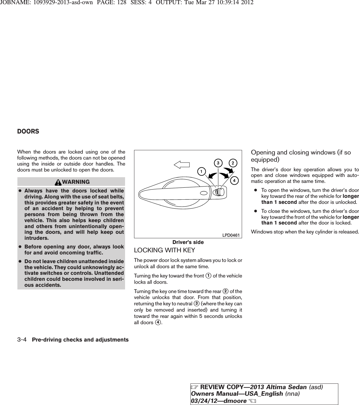 JOBNAME: 1093929-2013-asd-own PAGE: 128 SESS: 4 OUTPUT: Tue Mar 27 10:39:14 2012When the doors are locked using one of thefollowing methods, the doors can not be openedusing the inside or outside door handles. Thedoors must be unlocked to open the doors.WARNING●Always have the doors locked whiledriving. Along with the use of seat belts,this provides greater safety in the eventof an accident by helping to preventpersons from being thrown from thevehicle. This also helps keep childrenand others from unintentionally open-ing the doors, and will help keep outintruders.●Before opening any door, always lookfor and avoid oncoming traffic.●Do not leave children unattended insidethe vehicle. They could unknowingly ac-tivate switches or controls. Unattendedchildren could become involved in seri-ous accidents.LOCKING WITH KEYThe power door lock system allows you to lock orunlock all doors at the same time.Turning the key toward the front s1of the vehiclelocks all doors.Turning the key one time toward the rear s2of thevehicle unlocks that door. From that position,returning the key to neutral s3(where the key canonly be removed and inserted) and turning ittoward the rear again within 5 seconds unlocksall doors s4.Opening and closing windows (if soequipped)The driver’s door key operation allows you toopen and close windows equipped with auto-matic operation at the same time.●To open the windows, turn the driver’s doorkey toward the rear of the vehicle for longerthan 1 second after the door is unlocked.●To close the windows, turn the driver’s doorkey toward the front of the vehicle for longerthan 1 second after the door is locked.Windows stop when the key cylinder is released.Driver’s sideLPD0461DOORS3-4 Pre-driving checks and adjustmentsZREVIEW COPY—2013 Altima Sedan (asd)Owners Manual—USA_English (nna)03/24/12—dmooreX