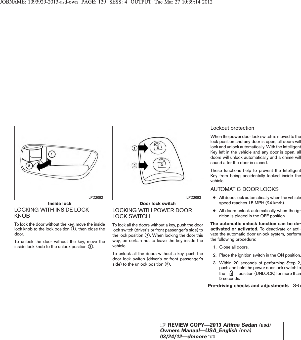 JOBNAME: 1093929-2013-asd-own PAGE: 129 SESS: 4 OUTPUT: Tue Mar 27 10:39:14 2012LOCKING WITH INSIDE LOCKKNOBTo lock the door without the key, move the insidelock knob to the lock position s1, then close thedoor.To unlock the door without the key, move theinside lock knob to the unlock position s2.LOCKING WITH POWER DOORLOCK SWITCHTo lock all the doors without a key, push the doorlock switch (driver’s or front passenger’s side) tothe lock position s1. When locking the door thisway, be certain not to leave the key inside thevehicle.To unlock all the doors without a key, push thedoor lock switch (driver’s or front passenger’sside) to the unlock position s2.Lockout protectionWhen the power door lock switch is moved to thelock position and any door is open, all doors willlock and unlock automatically. With the IntelligentKey left in the vehicle and any door is open, alldoors will unlock automatically and a chime willsound after the door is closed.These functions help to prevent the IntelligentKey from being accidentally locked inside thevehicle.AUTOMATIC DOOR LOCKS●All doors lock automatically when the vehiclespeed reaches 15 MPH (24 km/h).●All doors unlock automatically when the ig-nition is placed in the OFF position.The automatic unlock function can be de-activated or activated. To deactivate or acti-vate the automatic door unlock system, performthe following procedure:1. Close all doors.2. Place the ignition switch in the ON position.3. Within 20 seconds of performing Step 2,push and hold the power door lock switch tothe position (UNLOCK) for more than5 seconds.Inside lockLPD2092Door lock switchLPD2093Pre-driving checks and adjustments 3-5ZREVIEW COPY—2013 Altima Sedan (asd)Owners Manual—USA_English (nna)03/24/12—dmooreX