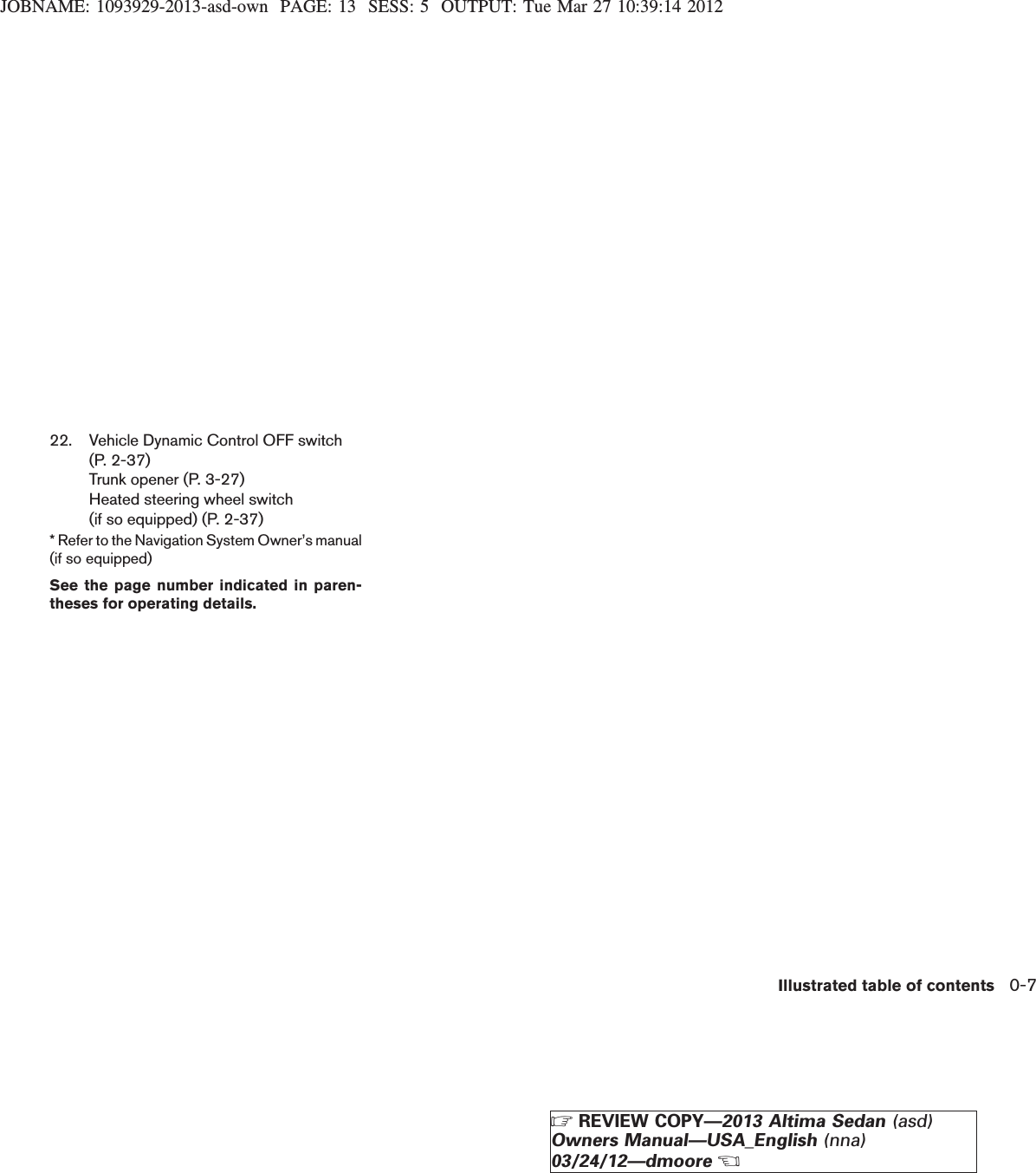 JOBNAME: 1093929-2013-asd-own PAGE: 13 SESS: 5 OUTPUT: Tue Mar 27 10:39:14 201222. Vehicle Dynamic Control OFF switch(P. 2-37)Trunk opener (P. 3-27)Heated steering wheel switch(if so equipped) (P. 2-37)* Refer to the Navigation System Owner’s manual(if so equipped)See the page number indicated in paren-theses for operating details.Illustrated table of contents 0-7ZREVIEW COPY—2013 Altima Sedan (asd)Owners Manual—USA_English (nna)03/24/12—dmooreX