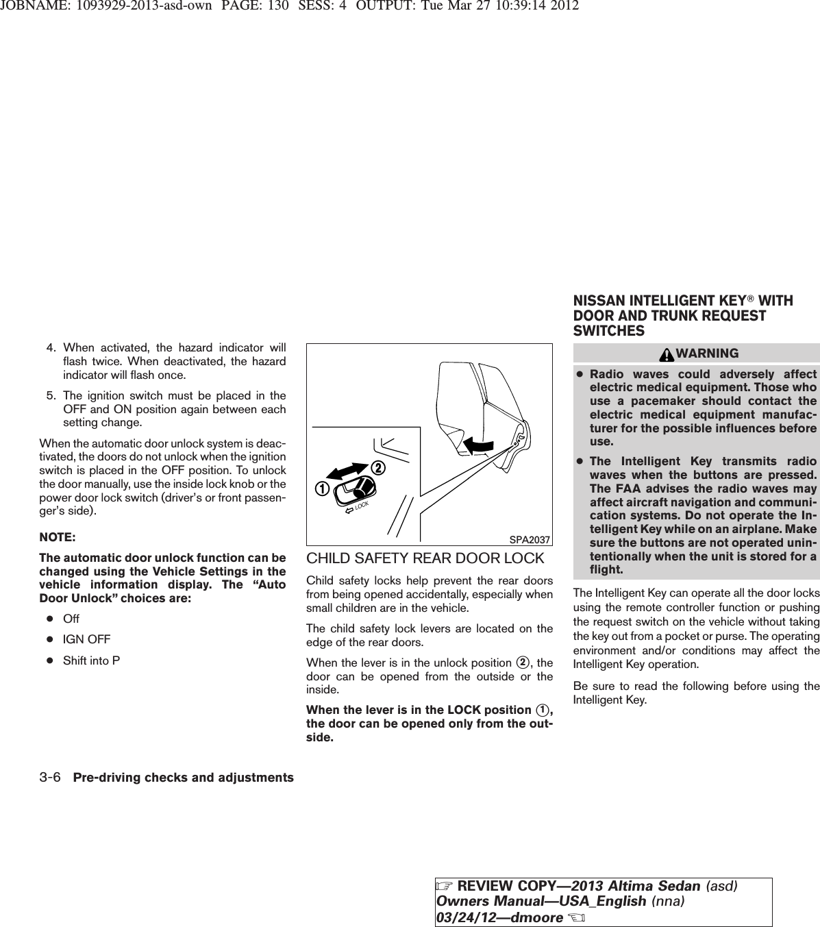 JOBNAME: 1093929-2013-asd-own PAGE: 130 SESS: 4 OUTPUT: Tue Mar 27 10:39:14 20124. When activated, the hazard indicator willflash twice. When deactivated, the hazardindicator will flash once.5. The ignition switch must be placed in theOFF and ON position again between eachsetting change.When the automatic door unlock system is deac-tivated, the doors do not unlock when the ignitionswitch is placed in the OFF position. To unlockthe door manually, use the inside lock knob or thepower door lock switch (driver’s or front passen-ger’s side).NOTE:The automatic door unlock function can bechanged using the Vehicle Settings in thevehicle information display. The “AutoDoor Unlock” choices are:●Off●IGN OFF●Shift into PCHILD SAFETY REAR DOOR LOCKChild safety locks help prevent the rear doorsfrom being opened accidentally, especially whensmall children are in the vehicle.The child safety lock levers are located on theedge of the rear doors.When the lever is in the unlock position s2, thedoor can be opened from the outside or theinside.When the lever is in the LOCK position s1,the door can be opened only from the out-side.WARNING●Radio waves could adversely affectelectric medical equipment. Those whouse a pacemaker should contact theelectric medical equipment manufac-turer for the possible influences beforeuse.●The Intelligent Key transmits radiowaves when the buttons are pressed.The FAA advises the radio waves mayaffect aircraft navigation and communi-cation systems. Do not operate the In-telligent Key while on an airplane. Makesure the buttons are not operated unin-tentionally when the unit is stored for aflight.The Intelligent Key can operate all the door locksusing the remote controller function or pushingthe request switch on the vehicle without takingthe key out from a pocket or purse. The operatingenvironment and/or conditions may affect theIntelligent Key operation.Be sure to read the following before using theIntelligent Key.SPA2037NISSAN INTELLIGENT KEYTWITHDOOR AND TRUNK REQUESTSWITCHES3-6 Pre-driving checks and adjustmentsZREVIEW COPY—2013 Altima Sedan (asd)Owners Manual—USA_English (nna)03/24/12—dmooreX
