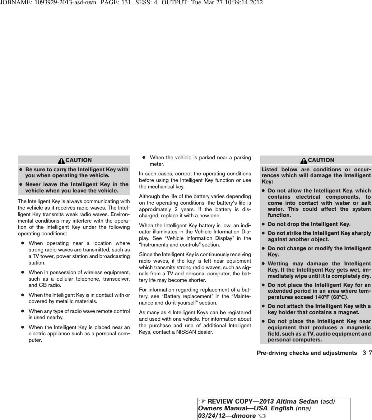 JOBNAME: 1093929-2013-asd-own PAGE: 131 SESS: 4 OUTPUT: Tue Mar 27 10:39:14 2012CAUTION●Be sure to carry the Intelligent Key withyou when operating the vehicle.●Never leave the Intelligent Key in thevehicle when you leave the vehicle.The Intelligent Key is always communicating withthe vehicle as it receives radio waves. The Intel-ligent Key transmits weak radio waves. Environ-mental conditions may interfere with the opera-tion of the Intelligent Key under the followingoperating conditions:●When operating near a location wherestrong radio waves are transmitted, such asa TV tower, power station and broadcastingstation.●When in possession of wireless equipment,such as a cellular telephone, transceiver,and CB radio.●When the Intelligent Key is in contact with orcovered by metallic materials.●When any type of radio wave remote controlis used nearby.●When the Intelligent Key is placed near anelectric appliance such as a personal com-puter.●When the vehicle is parked near a parkingmeter.In such cases, correct the operating conditionsbefore using the Intelligent Key function or usethe mechanical key.Although the life of the battery varies dependingon the operating conditions, the battery’s life isapproximately 2 years. If the battery is dis-charged, replace it with a new one.When the Intelligent Key battery is low, an indi-cator illuminates in the Vehicle Information Dis-play. See “Vehicle Information Display” in the“Instruments and controls” section.Since the Intelligent Key is continuously receivingradio waves, if the key is left near equipmentwhich transmits strong radio waves, such as sig-nals from a TV and personal computer, the bat-tery life may become shorter.For information regarding replacement of a bat-tery, see “Battery replacement” in the “Mainte-nance and do-it-yourself” section.As many as 4 Intelligent Keys can be registeredand used with one vehicle. For information aboutthe purchase and use of additional IntelligentKeys, contact a NISSAN dealer.CAUTIONListed below are conditions or occur-rences which will damage the IntelligentKey:●Do not allow the Intelligent Key, whichcontains electrical components, tocome into contact with water or saltwater. This could affect the systemfunction.●Do not drop the Intelligent Key.●Do not strike the Intelligent Key sharplyagainst another object.●Do not change or modify the IntelligentKey.●Wetting may damage the IntelligentKey. If the Intelligent Key gets wet, im-mediately wipe until it is completely dry.●Do not place the Intelligent Key for anextended period in an area where tem-peratures exceed 140°F (60°C).●Do not attach the Intelligent Key with akey holder that contains a magnet.●Do not place the Intelligent Key nearequipment that produces a magneticfield, such as a TV, audio equipment andpersonal computers.Pre-driving checks and adjustments 3-7ZREVIEW COPY—2013 Altima Sedan (asd)Owners Manual—USA_English (nna)03/24/12—dmooreX