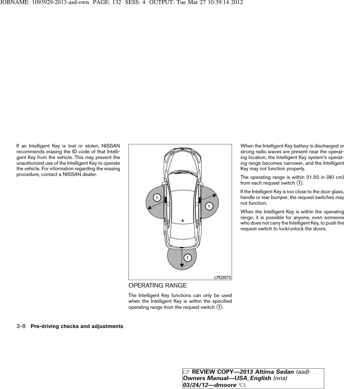 JOBNAME: 1093929-2013-asd-own PAGE: 132 SESS: 4 OUTPUT: Tue Mar 27 10:39:14 2012If an Intelligent Key is lost or stolen, NISSANrecommends erasing the ID code of that Intelli-gent Key from the vehicle. This may prevent theunauthorized use of the Intelligent Key to operatethe vehicle. For information regarding the erasingprocedure, contact a NISSAN dealer.OPERATING RANGEThe Intelligent Key functions can only be usedwhen the Intelligent Key is within the specifiedoperating range from the request switch s1.When the Intelligent Key battery is discharged orstrong radio waves are present near the operat-ing location, the Intelligent Key system’s operat-ing range becomes narrower, and the IntelligentKey may not function properly.The operating range is within 31.50 in (80 cm)from each request switch s1.If the Intelligent Key is too close to the door glass,handle or rear bumper, the request switches maynot function.When the Intelligent Key is within the operatingrange, it is possible for anyone, even someonewho does not carry the Intelligent Key, to push therequest switch to lock/unlock the doors.LPD20733-8 Pre-driving checks and adjustmentsZREVIEW COPY—2013 Altima Sedan (asd)Owners Manual—USA_English (nna)03/24/12—dmooreX
