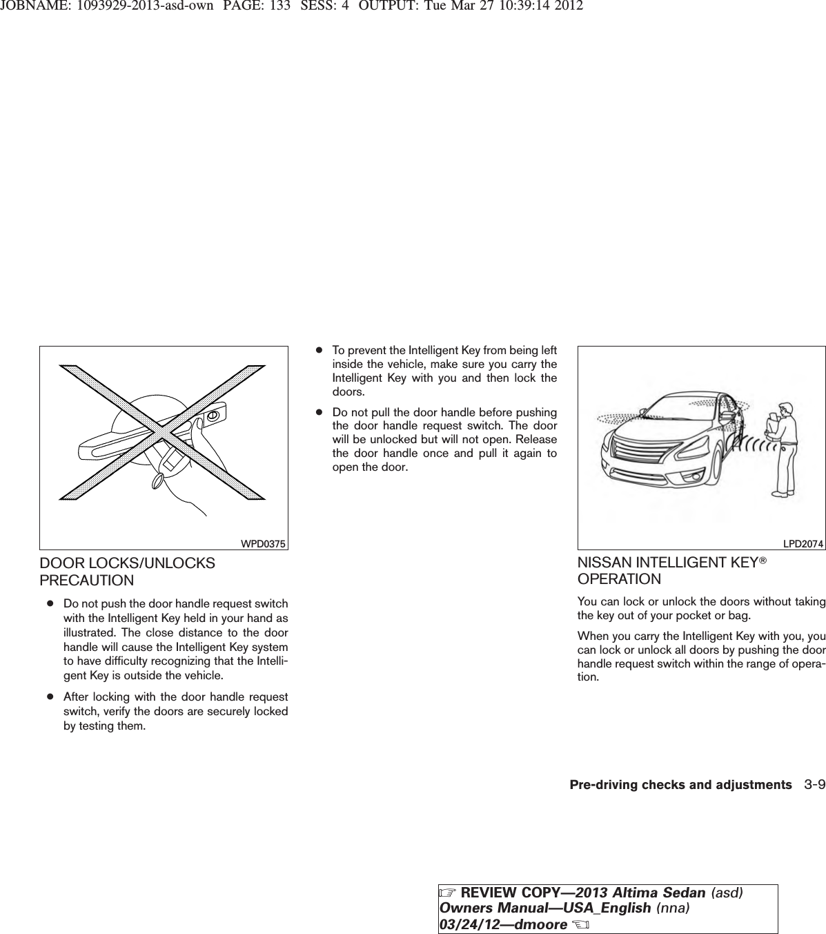 JOBNAME: 1093929-2013-asd-own PAGE: 133 SESS: 4 OUTPUT: Tue Mar 27 10:39:14 2012DOOR LOCKS/UNLOCKSPRECAUTION●Do not push the door handle request switchwith the Intelligent Key held in your hand asillustrated. The close distance to the doorhandle will cause the Intelligent Key systemto have difficulty recognizing that the Intelli-gent Key is outside the vehicle.●After locking with the door handle requestswitch, verify the doors are securely lockedby testing them.●To prevent the Intelligent Key from being leftinside the vehicle, make sure you carry theIntelligent Key with you and then lock thedoors.●Do not pull the door handle before pushingthe door handle request switch. The doorwill be unlocked but will not open. Releasethe door handle once and pull it again toopen the door.NISSAN INTELLIGENT KEYTOPERATIONYou can lock or unlock the doors without takingthe key out of your pocket or bag.When you carry the Intelligent Key with you, youcan lock or unlock all doors by pushing the doorhandle request switch within the range of opera-tion.WPD0375 LPD2074Pre-driving checks and adjustments 3-9ZREVIEW COPY—2013 Altima Sedan (asd)Owners Manual—USA_English (nna)03/24/12—dmooreX