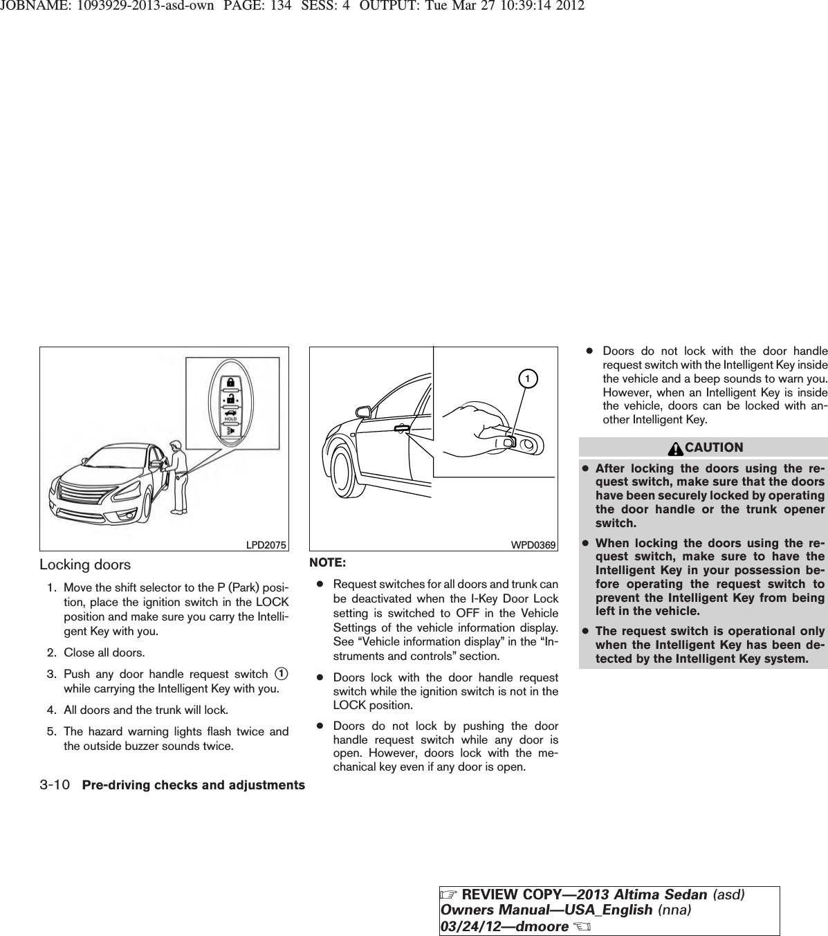 JOBNAME: 1093929-2013-asd-own PAGE: 134 SESS: 4 OUTPUT: Tue Mar 27 10:39:14 2012Locking doors1. Move the shift selector to the P (Park) posi-tion, place the ignition switch in the LOCKposition and make sure you carry the Intelli-gent Key with you.2. Close all doors.3. Push any door handle request switch s1while carrying the Intelligent Key with you.4. All doors and the trunk will lock.5. The hazard warning lights flash twice andthe outside buzzer sounds twice.NOTE:●Request switches for all doors and trunk canbe deactivated when the I-Key Door Locksetting is switched to OFF in the VehicleSettings of the vehicle information display.See “Vehicle information display” in the “In-struments and controls” section.●Doors lock with the door handle requestswitch while the ignition switch is not in theLOCK position.●Doors do not lock by pushing the doorhandle request switch while any door isopen. However, doors lock with the me-chanical key even if any door is open.●Doors do not lock with the door handlerequest switch with the Intelligent Key insidethe vehicle and a beep sounds to warn you.However, when an Intelligent Key is insidethe vehicle, doors can be locked with an-other Intelligent Key.CAUTION●After locking the doors using the re-quest switch, make sure that the doorshave been securely locked by operatingthe door handle or the trunk openerswitch.●When locking the doors using the re-quest switch, make sure to have theIntelligent Key in your possession be-fore operating the request switch toprevent the Intelligent Key from beingleft in the vehicle.●The request switch is operational onlywhen the Intelligent Key has been de-tected by the Intelligent Key system.LPD2075 WPD03693-10 Pre-driving checks and adjustmentsZREVIEW COPY—2013 Altima Sedan (asd)Owners Manual—USA_English (nna)03/24/12—dmooreX