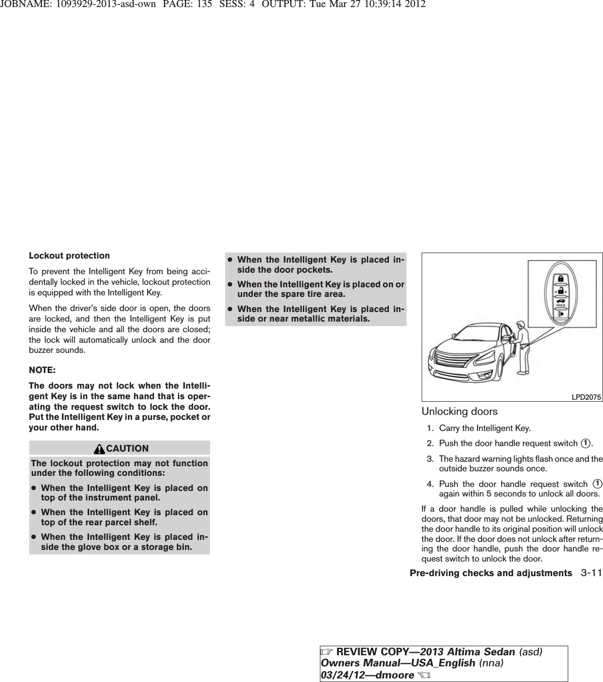 JOBNAME: 1093929-2013-asd-own PAGE: 135 SESS: 4 OUTPUT: Tue Mar 27 10:39:14 2012Lockout protectionTo prevent the Intelligent Key from being acci-dentally locked in the vehicle, lockout protectionis equipped with the Intelligent Key.When the driver’s side door is open, the doorsare locked, and then the Intelligent Key is putinside the vehicle and all the doors are closed;the lock will automatically unlock and the doorbuzzer sounds.NOTE:The doors may not lock when the Intelli-gent Key is in the same hand that is oper-ating the request switch to lock the door.Put the Intelligent Key in a purse, pocket oryour other hand.CAUTIONThe lockout protection may not functionunder the following conditions:●When the Intelligent Key is placed ontop of the instrument panel.●When the Intelligent Key is placed ontop of the rear parcel shelf.●When the Intelligent Key is placed in-side the glove box or a storage bin.●When the Intelligent Key is placed in-side the door pockets.●When the Intelligent Key is placed on orunder the spare tire area.●When the Intelligent Key is placed in-side or near metallic materials.Unlocking doors1. Carry the Intelligent Key.2. Push the door handle request switch s1.3. The hazard warning lights flash once and theoutside buzzer sounds once.4. Push the door handle request switch s1again within 5 seconds to unlock all doors.If a door handle is pulled while unlocking thedoors, that door may not be unlocked. Returningthe door handle to its original position will unlockthe door. If the door does not unlock after return-ing the door handle, push the door handle re-quest switch to unlock the door.LPD2075Pre-driving checks and adjustments 3-11ZREVIEW COPY—2013 Altima Sedan (asd)Owners Manual—USA_English (nna)03/24/12—dmooreX