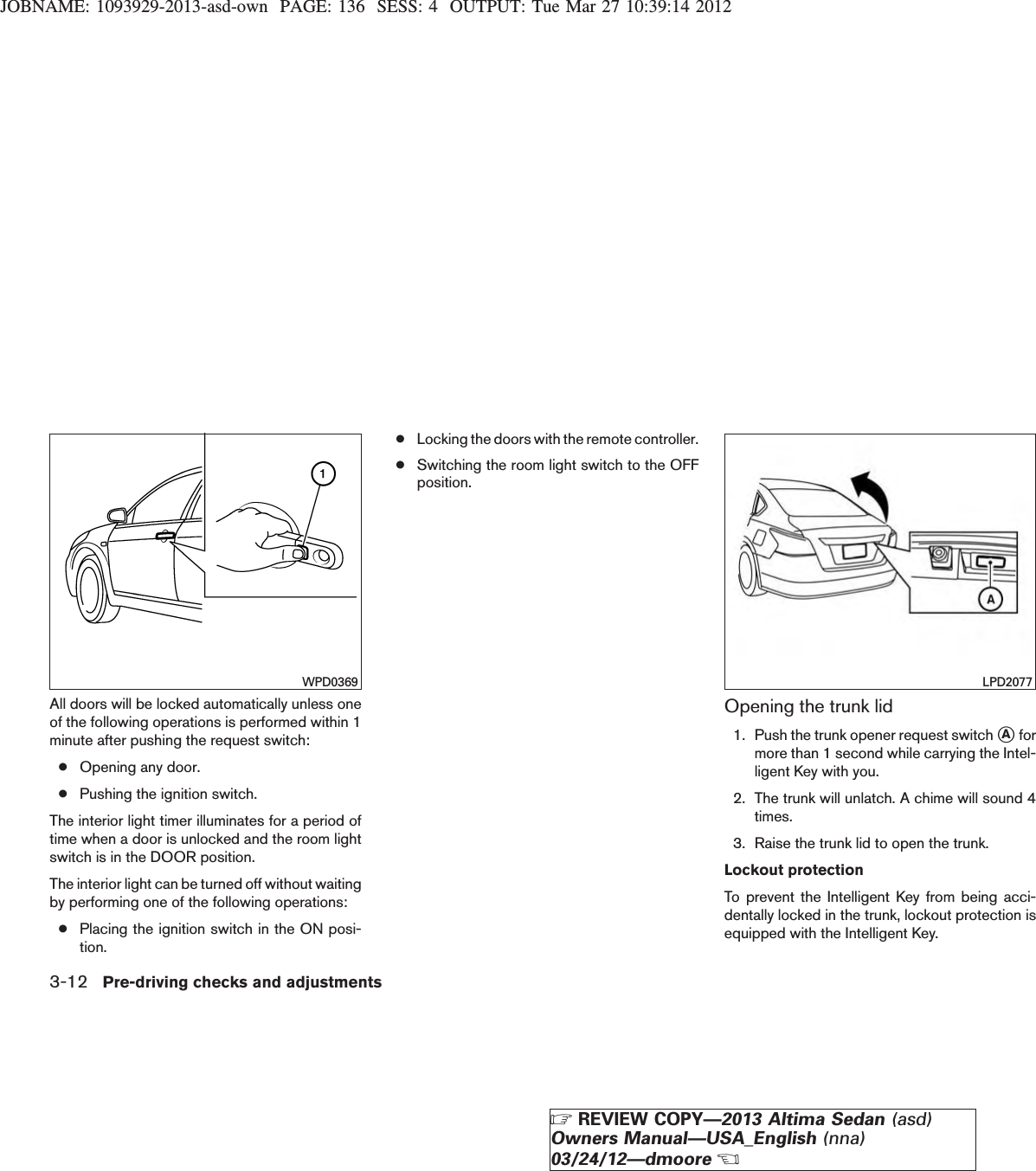 JOBNAME: 1093929-2013-asd-own PAGE: 136 SESS: 4 OUTPUT: Tue Mar 27 10:39:14 2012All doors will be locked automatically unless oneof the following operations is performed within 1minute after pushing the request switch:●Opening any door.●Pushing the ignition switch.The interior light timer illuminates for a period oftime when a door is unlocked and the room lightswitch is in the DOOR position.The interior light can be turned off without waitingby performing one of the following operations:●Placing the ignition switch in the ON posi-tion.●Locking the doors with the remote controller.●Switching the room light switch to the OFFposition.Opening the trunk lid1. Push the trunk opener request switch sAformore than 1 second while carrying the Intel-ligent Key with you.2. The trunk will unlatch. A chime will sound 4times.3. Raise the trunk lid to open the trunk.Lockout protectionTo prevent the Intelligent Key from being acci-dentally locked in the trunk, lockout protection isequipped with the Intelligent Key.WPD0369 LPD20773-12 Pre-driving checks and adjustmentsZREVIEW COPY—2013 Altima Sedan (asd)Owners Manual—USA_English (nna)03/24/12—dmooreX