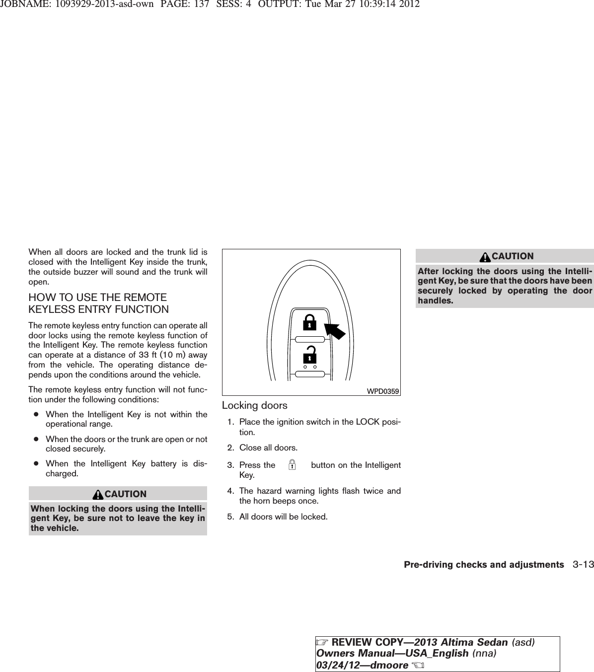 JOBNAME: 1093929-2013-asd-own PAGE: 137 SESS: 4 OUTPUT: Tue Mar 27 10:39:14 2012When all doors are locked and the trunk lid isclosed with the Intelligent Key inside the trunk,the outside buzzer will sound and the trunk willopen.HOW TO USE THE REMOTEKEYLESS ENTRY FUNCTIONThe remote keyless entry function can operate alldoor locks using the remote keyless function ofthe Intelligent Key. The remote keyless functioncan operate at a distance of 33 ft (10 m) awayfrom the vehicle. The operating distance de-pends upon the conditions around the vehicle.The remote keyless entry function will not func-tion under the following conditions:●When the Intelligent Key is not within theoperational range.●When the doors or the trunk are open or notclosed securely.●When the Intelligent Key battery is dis-charged.CAUTIONWhen locking the doors using the Intelli-gent Key, be sure not to leave the key inthe vehicle.Locking doors1. Place the ignition switch in the LOCK posi-tion.2. Close all doors.3. Press the button on the IntelligentKey.4. The hazard warning lights flash twice andthe horn beeps once.5. All doors will be locked.CAUTIONAfter locking the doors using the Intelli-gent Key, be sure that the doors have beensecurely locked by operating the doorhandles.WPD0359Pre-driving checks and adjustments 3-13ZREVIEW COPY—2013 Altima Sedan (asd)Owners Manual—USA_English (nna)03/24/12—dmooreX