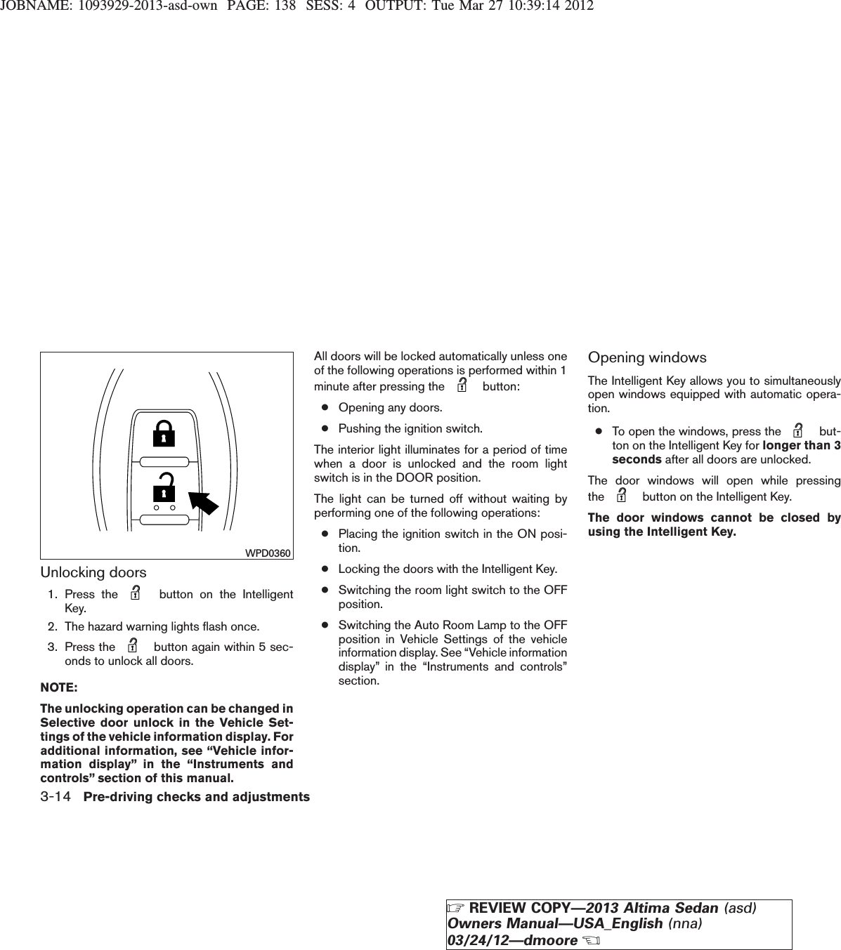 JOBNAME: 1093929-2013-asd-own PAGE: 138 SESS: 4 OUTPUT: Tue Mar 27 10:39:14 2012Unlocking doors1. Press the button on the IntelligentKey.2. The hazard warning lights flash once.3. Press the button again within 5 sec-onds to unlock all doors.NOTE:The unlocking operation can be changed inSelective door unlock in the Vehicle Set-tings of the vehicle information display. Foradditional information, see “Vehicle infor-mation display” in the “Instruments andcontrols” section of this manual.All doors will be locked automatically unless oneof the following operations is performed within 1minute after pressing the button:●Opening any doors.●Pushing the ignition switch.The interior light illuminates for a period of timewhen a door is unlocked and the room lightswitch is in the DOOR position.The light can be turned off without waiting byperforming one of the following operations:●Placing the ignition switch in the ON posi-tion.●Locking the doors with the Intelligent Key.●Switching the room light switch to the OFFposition.●Switching the Auto Room Lamp to the OFFposition in Vehicle Settings of the vehicleinformation display. See “Vehicle informationdisplay” in the “Instruments and controls”section.Opening windowsThe Intelligent Key allows you to simultaneouslyopen windows equipped with automatic opera-tion.●To open the windows, press the but-ton on the Intelligent Key for longer than 3seconds after all doors are unlocked.The door windows will open while pressingthe button on the Intelligent Key.The door windows cannot be closed byusing the Intelligent Key.WPD03603-14 Pre-driving checks and adjustmentsZREVIEW COPY—2013 Altima Sedan (asd)Owners Manual—USA_English (nna)03/24/12—dmooreX