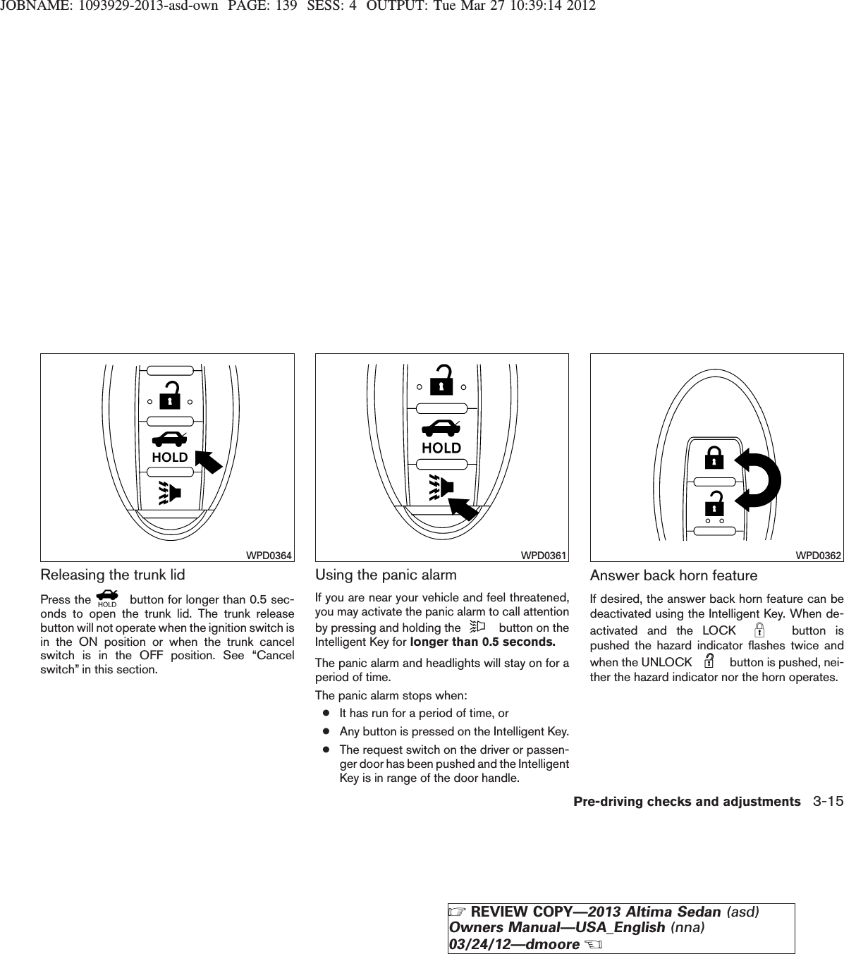 JOBNAME: 1093929-2013-asd-own PAGE: 139 SESS: 4 OUTPUT: Tue Mar 27 10:39:14 2012Releasing the trunk lidPress the button for longer than 0.5 sec-onds to open the trunk lid. The trunk releasebutton will not operate when the ignition switch isin the ON position or when the trunk cancelswitch is in the OFF position. See “Cancelswitch” in this section.Using the panic alarmIf you are near your vehicle and feel threatened,you may activate the panic alarm to call attentionby pressing and holding the button on theIntelligent Key for longer than 0.5 seconds.The panic alarm and headlights will stay on for aperiod of time.The panic alarm stops when:●It has run for a period of time, or●Any button is pressed on the Intelligent Key.●The request switch on the driver or passen-ger door has been pushed and the IntelligentKey is in range of the door handle.Answer back horn featureIf desired, the answer back horn feature can bedeactivated using the Intelligent Key. When de-activated and the LOCK button ispushed the hazard indicator flashes twice andwhen the UNLOCK button is pushed, nei-ther the hazard indicator nor the horn operates.WPD0364 WPD0361 WPD0362Pre-driving checks and adjustments 3-15ZREVIEW COPY—2013 Altima Sedan (asd)Owners Manual—USA_English (nna)03/24/12—dmooreX