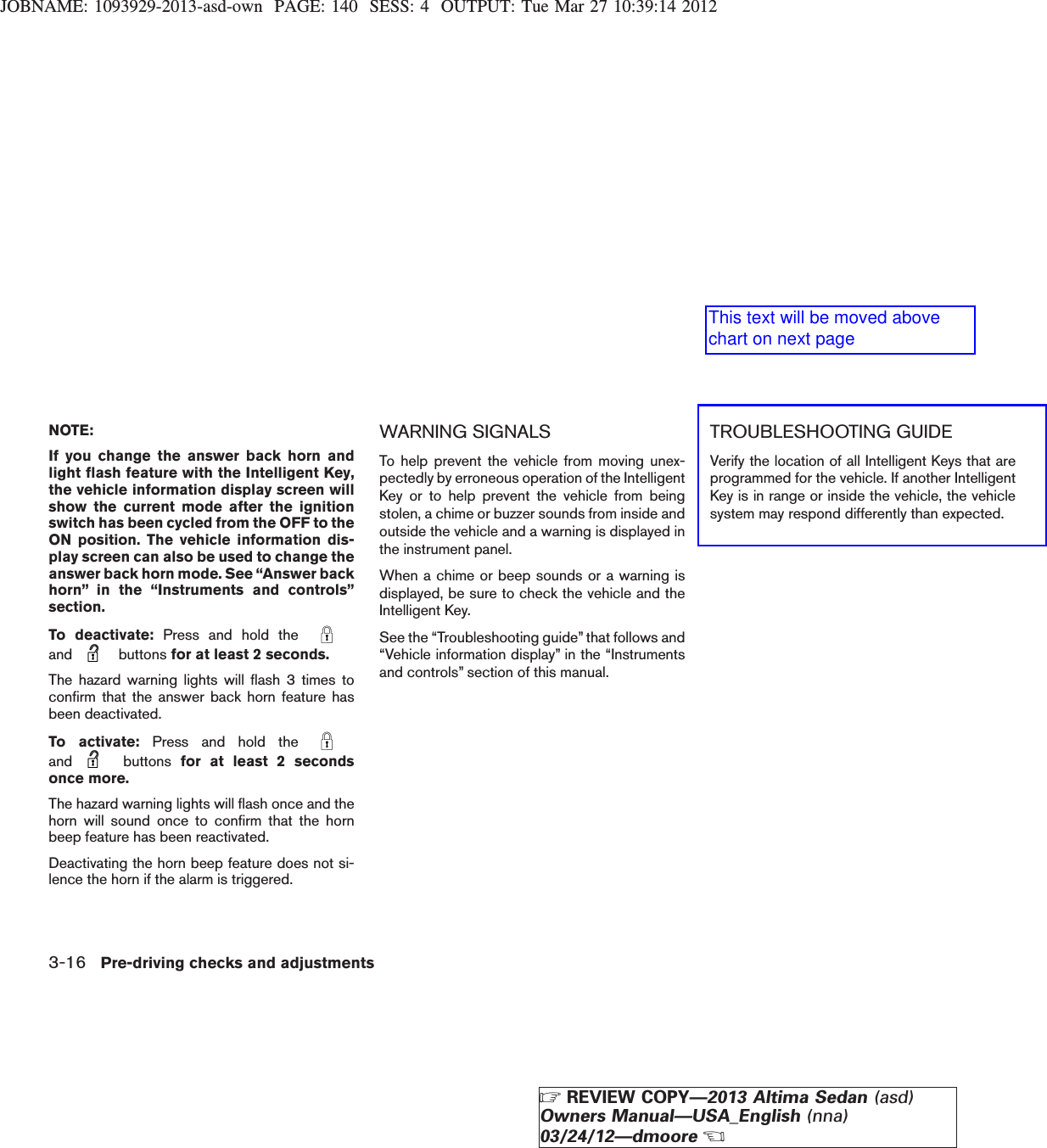 JOBNAME: 1093929-2013-asd-own PAGE: 140 SESS: 4 OUTPUT: Tue Mar 27 10:39:14 2012NOTE:If you change the answer back horn andlight flash feature with the Intelligent Key,the vehicle information display screen willshow the current mode after the ignitionswitch has been cycled from the OFF to theON position. The vehicle information dis-play screen can also be used to change theanswer back horn mode. See “Answer backhorn” in the “Instruments and controls”section.To deactivate: Press and hold theand buttons for at least 2 seconds.The hazard warning lights will flash 3 times toconfirm that the answer back horn feature hasbeen deactivated.To activate: Press and hold theand buttons for at least 2 secondsonce more.The hazard warning lights will flash once and thehorn will sound once to confirm that the hornbeep feature has been reactivated.Deactivating the horn beep feature does not si-lence the horn if the alarm is triggered.WARNING SIGNALSTo help prevent the vehicle from moving unex-pectedly by erroneous operation of the IntelligentKey or to help prevent the vehicle from beingstolen, a chime or buzzer sounds from inside andoutside the vehicle and a warning is displayed inthe instrument panel.When a chime or beep sounds or a warning isdisplayed, be sure to check the vehicle and theIntelligent Key.See the “Troubleshooting guide” that follows and“Vehicle information display” in the “Instrumentsand controls” section of this manual.TROUBLESHOOTING GUIDEVerify the location of all Intelligent Keys that areprogrammed for the vehicle. If another IntelligentKey is in range or inside the vehicle, the vehiclesystem may respond differently than expected.3-16 Pre-driving checks and adjustmentsZREVIEW COPY—2013 Altima Sedan (asd)Owners Manual—USA_English (nna)03/24/12—dmooreXThis text will be moved above chart on next page