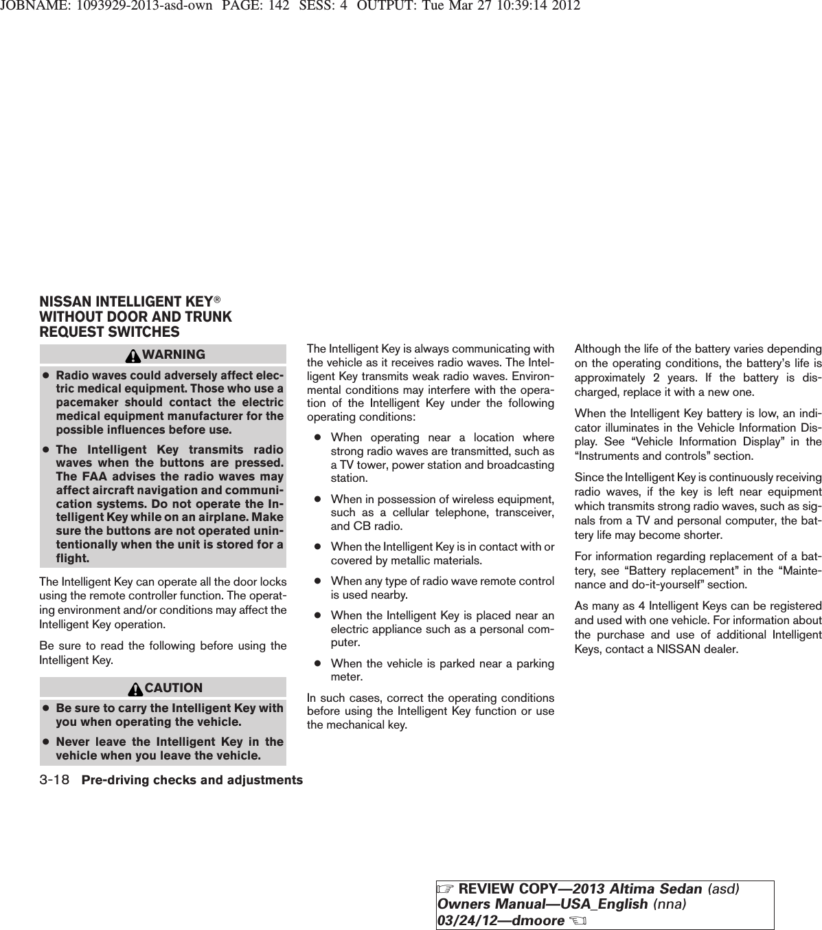 JOBNAME: 1093929-2013-asd-own PAGE: 142 SESS: 4 OUTPUT: Tue Mar 27 10:39:14 2012WARNING●Radio waves could adversely affect elec-tric medical equipment. Those who use apacemaker should contact the electricmedical equipment manufacturer for thepossible influences before use.●The Intelligent Key transmits radiowaves when the buttons are pressed.The FAA advises the radio waves mayaffect aircraft navigation and communi-cation systems. Do not operate the In-telligent Key while on an airplane. Makesure the buttons are not operated unin-tentionally when the unit is stored for aflight.The Intelligent Key can operate all the door locksusing the remote controller function. The operat-ing environment and/or conditions may affect theIntelligent Key operation.Be sure to read the following before using theIntelligent Key.CAUTION●Be sure to carry the Intelligent Key withyou when operating the vehicle.●Never leave the Intelligent Key in thevehicle when you leave the vehicle.The Intelligent Key is always communicating withthe vehicle as it receives radio waves. The Intel-ligent Key transmits weak radio waves. Environ-mental conditions may interfere with the opera-tion of the Intelligent Key under the followingoperating conditions:●When operating near a location wherestrong radio waves are transmitted, such asa TV tower, power station and broadcastingstation.●When in possession of wireless equipment,such as a cellular telephone, transceiver,and CB radio.●When the Intelligent Key is in contact with orcovered by metallic materials.●When any type of radio wave remote controlis used nearby.●When the Intelligent Key is placed near anelectric appliance such as a personal com-puter.●When the vehicle is parked near a parkingmeter.In such cases, correct the operating conditionsbefore using the Intelligent Key function or usethe mechanical key.Although the life of the battery varies dependingon the operating conditions, the battery’s life isapproximately 2 years. If the battery is dis-charged, replace it with a new one.When the Intelligent Key battery is low, an indi-cator illuminates in the Vehicle Information Dis-play. See “Vehicle Information Display” in the“Instruments and controls” section.Since the Intelligent Key is continuously receivingradio waves, if the key is left near equipmentwhich transmits strong radio waves, such as sig-nals from a TV and personal computer, the bat-tery life may become shorter.For information regarding replacement of a bat-tery, see “Battery replacement” in the “Mainte-nance and do-it-yourself” section.As many as 4 Intelligent Keys can be registeredand used with one vehicle. For information aboutthe purchase and use of additional IntelligentKeys, contact a NISSAN dealer.NISSAN INTELLIGENT KEYTWITHOUT DOOR AND TRUNKREQUEST SWITCHES3-18 Pre-driving checks and adjustmentsZREVIEW COPY—2013 Altima Sedan (asd)Owners Manual—USA_English (nna)03/24/12—dmooreX