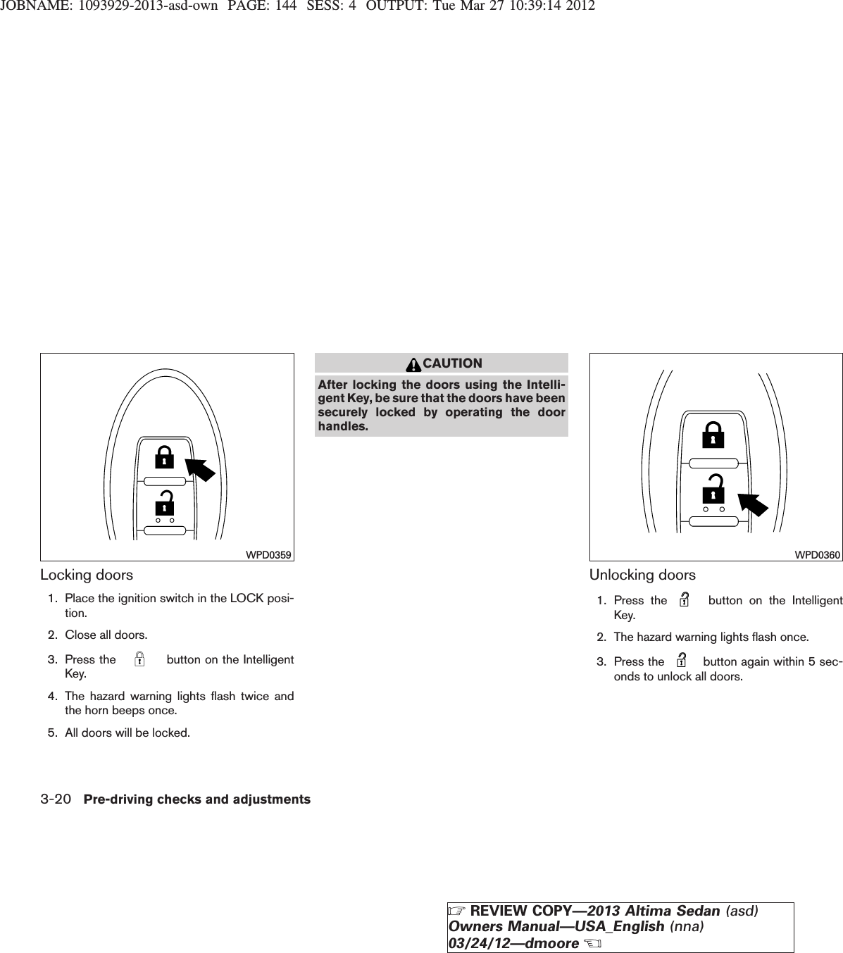 JOBNAME: 1093929-2013-asd-own PAGE: 144 SESS: 4 OUTPUT: Tue Mar 27 10:39:14 2012Locking doors1. Place the ignition switch in the LOCK posi-tion.2. Close all doors.3. Press the button on the IntelligentKey.4. The hazard warning lights flash twice andthe horn beeps once.5. All doors will be locked.CAUTIONAfter locking the doors using the Intelli-gent Key, be sure that the doors have beensecurely locked by operating the doorhandles.Unlocking doors1. Press the button on the IntelligentKey.2. The hazard warning lights flash once.3. Press the button again within 5 sec-onds to unlock all doors.WPD0359 WPD03603-20 Pre-driving checks and adjustmentsZREVIEW COPY—2013 Altima Sedan (asd)Owners Manual—USA_English (nna)03/24/12—dmooreX